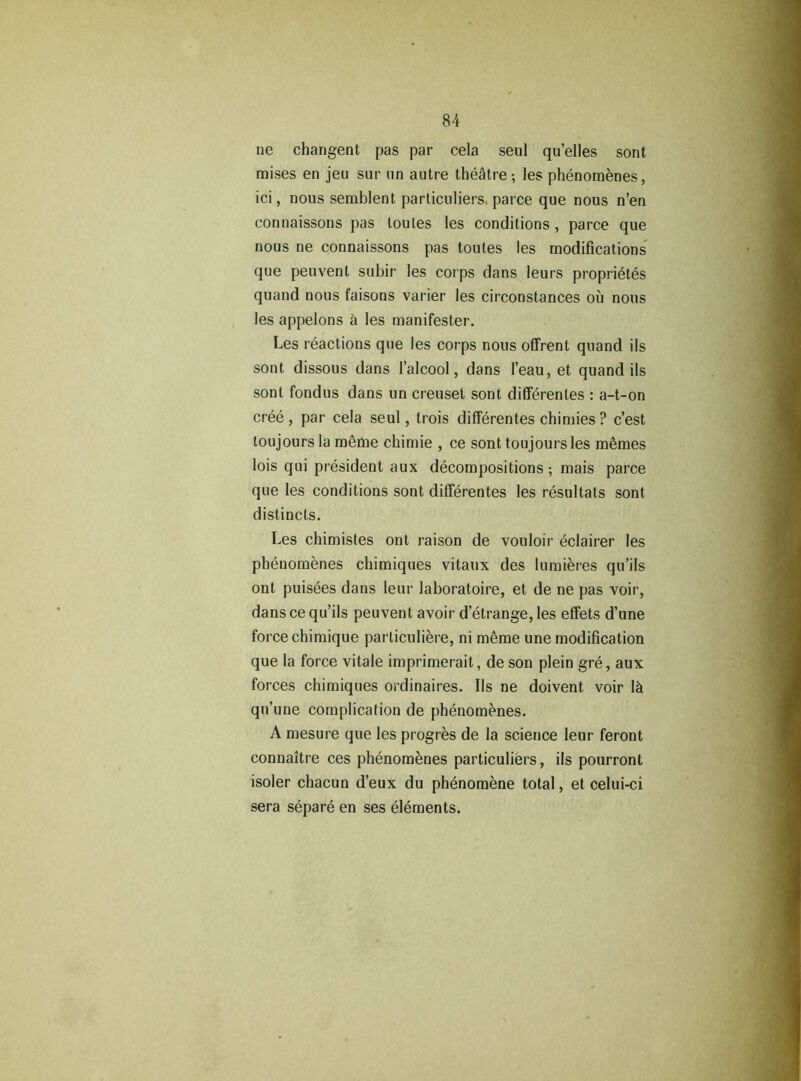 ne changent pas par cela seul qu’elles sont mises en jeu sur un autre théâtre ; les phénomènes, ici, nous semblent particuliers, parce que nous n’en connaissons pas toutes les conditions , parce que nous ne connaissons pas toutes les modifications que peuvent subir les corps dans leurs propriétés quand nous faisons varier les circonstances où nous les appelons à les manifester. Les réactions que les corps nous offrent quand ils sont dissous dans l’alcool, dans l’eau, et quand ils sont fondus dans un creuset sont différentes : a-t-on créé, par cela seul, trois différentes chimies? c’est toujours la même chimie , ce sont toujours les mêmes lois qui président aux décompositions ; mais parce que les conditions sont différentes les résultats sont distincts. Les chimistes ont raison de vouloir éclairer les phénomènes chimiques vitaux des lumières qu’ils ont puisées dans leur laboratoire, et de ne pas voir, dans ce qu’ils peuvent avoir d’étrange, les effets d’une force chimique particulière, ni même une modification que la force vitale imprimerait, de son plein gré, aux forces chimiques ordinaires. Ils ne doivent voir là qu’une complication de phénomènes. A mesure que les progrès de la science leur feront connaître ces phénomènes particulièrs, ils pourront isoler chacun d’eux du phénomène total, et celui-ci sera séparé en ses éléments.