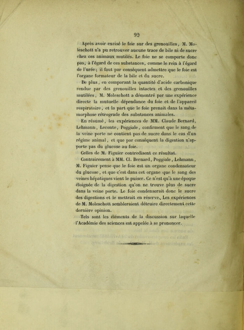 Après avoir excisé le foie sur des grenouilles, M. Mo- leschott n’a pu retrouver aucune trace de bile ni de sucre chez ces animaux mutilés. Le foie ne se comporte donc pas, à l’égard de ces substances, comme le rein à l’égard de l’urée; il faut par conséquent admettre que le foie est l’organe formateur de la bile et du sucre. De plus, en comparant la quantité d’acide carbonique rendue par des grenouilles intactes et des grenouilles mutilées , M. Moleschott a démontré par une expérience directe la mutuelle dépendance du foie et de l’appareil respiratoire, et la part que le foie prenait dans la méta- morphose rétrograde des substances animales. En résumé, les expériences de MM. Claude Bernard, Lehmann , Leconte, Poggiale , confirment que le sang de la veine porte ne contient pas de sucre dans le cas d’un régime animal, et que par conséquent la digestion n’ap- porte pas du glucose au foie. Celles de M. Figuier contredisent ce résultat. Contrairement à MM. Cl. Bernard, Poggiale, Lehmann, M. Figuier pense que le foie est un organe condensateur du glucose , et que c’est dans cet organe que le sang des veines hépatiques vient le puiser. Ce n’est qu’à une époque éloignée de la digestion qu’on ne trouve plus de sucre dans la veine porte. Le foie condenserait donc le sucre des digestions et le mettrait en réserve.. Les expériences de M. Moleschott sembleraient détruire directement cette dernière opinion. Tels sont les éléments de la discussion sur laquelle l’Académie des sciences est appelée à se prononcer.