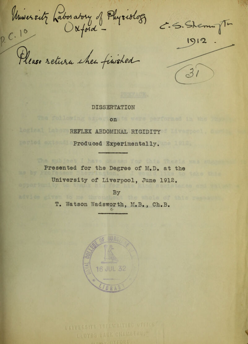 DISS3RTATI0N on REFLEX ABDOMINAL RIGIDITY Produced Experimentally. Presented for the Degree of M.D, at the University of Liverpool, June 1912, By T. Watson Wadsworth, M.B,, Ch.B. ik