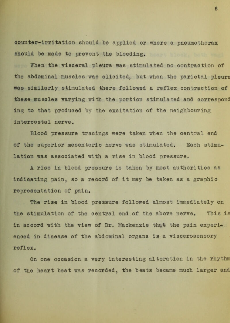 6 counter-irritation should be applied or where a pneumothorax should be made to prevent the bleeding. When the visceral pleura was stimulated no contraction of the abdominal muscles was elicited, but when the parietal pleura was similarly stimulated there followed a reflex contraction of these muscles varying with the portion stimulated and correspond ing to that produced by the excitation of the neighbouring intercostal nerve. Blood pressure tracings were taken when the central end of the superior mesenteric nerve was stimulated. Each stimu- lation was associated with a rise in blood pressure. A rise in blood pressure is taken by most authorities as indicating pain, so a record of it may be taken as a graphic representation of pain. The rise in blood pressure followed almost immediately on the stimulation of the central end of the above nerve. This is in accord with the view of Dr. Mackenzie that the pain experi- enced in disease of the abdominal organs is a viscerosensory reflex. On one occasion a very interesting alteration in the rhythm of the heart beat was recorded, the beats became much larger and