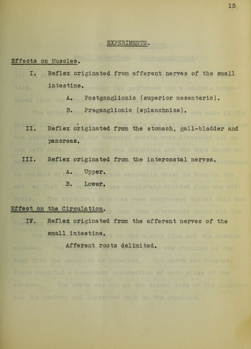 EXPERIMENTS. Effects on Muscles. I, Reflez originated from afferent nerves of the small intestine. A. Postganglionic (superior mesenteric), B. Preganglionic (splanchnics). < II. Reflex originated from the stomach, gall-bladder and pancreas, III. Reflex originated from the intercostal nerves. A. Upper. B. Lower. Effect on the Circulation. IV, Reflex originated from the afferent nerves of the small intestine. Afferent roots delimited.