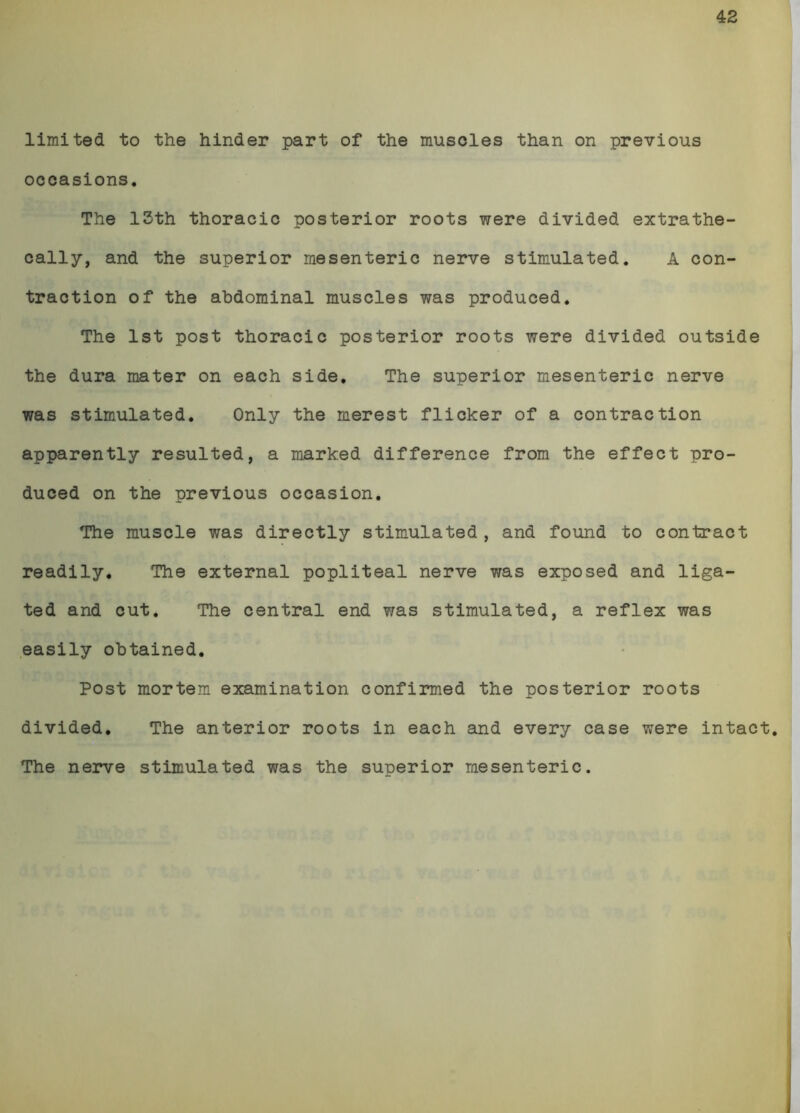 42 limited to the hinder part of the muscles than on previous occasions. The 13th thoracic posterior roots were divided extrathe- cally, and the superior mesenteric nerve stimulated. A con- traction of the abdominal muscles was produced. The 1st post thoracic posterior roots were divided outside the dura mater on each side. The superior mesenteric nerve was stimulated. Only the merest flicker of a contraction apparently resulted, a marked difference from the effect pro- duced on the previous occasion. The muscle was directly stimulated , and found to contract readily. The external popliteal nerve was exposed and liga- ted and cut. The central end was stimulated, a reflex was easily obtained. Post mortem examination confirmed the posterior roots divided. The anterior roots in each and every case were intact. The nerve stimulated was the superior mesenteric.