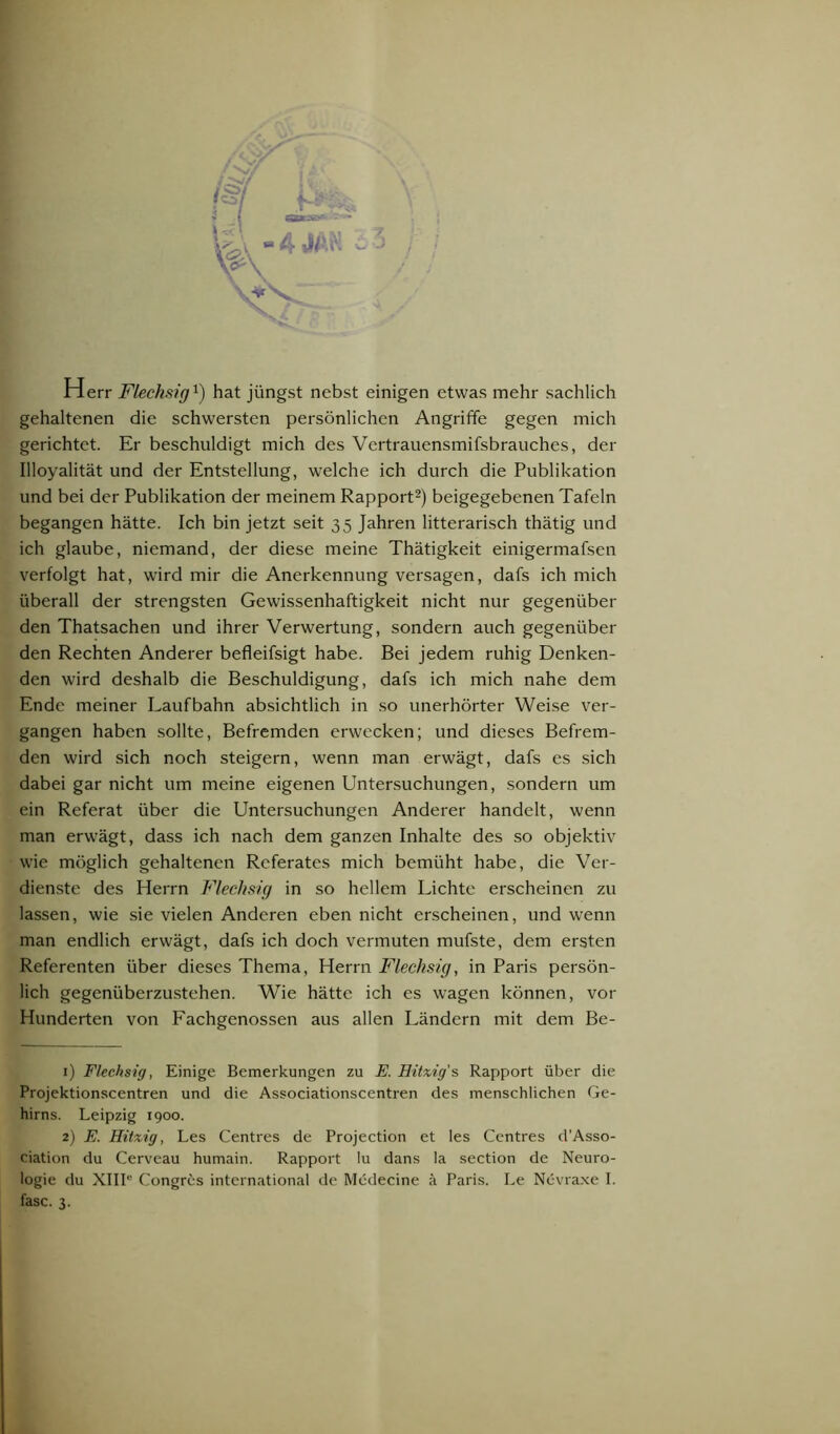 Herr Flechsig1) hat jüngst nebst einigen etwas mehr sachlich gehaltenen die schwersten persönlichen Angriffe gegen mich gerichtet. Er beschuldigt mich des Vertrauensmifsbrauches, der Illoyalität und der Entstellung, welche ich durch die Publikation und bei der Publikation der meinem Rapport2 * *) beigegebenen Tafeln begangen hätte. Ich bin jetzt seit 35 Jahren litterarisch thätig und ich glaube, niemand, der diese meine Thätigkeit einigermafsen verfolgt hat, wird mir die Anerkennung versagen, dafs ich mich überall der strengsten Gewissenhaftigkeit nicht nur gegenüber den Thatsachen und ihrer Verwertung, sondern auch gegenüber den Rechten Anderer befleifsigt habe. Bei jedem ruhig Denken- den wird deshalb die Beschuldigung, dafs ich mich nahe dem Ende meiner Laufbahn absichtlich in so unerhörter Weise ver- gangen haben sollte, Befremden erwecken; und dieses Befrem- den wird sich noch steigern, wenn man erwägt, dafs es sich dabei gar nicht um meine eigenen Untersuchungen, sondern um ein Referat über die Untersuchungen Anderer handelt, wenn man erwägt, dass ich nach dem ganzen Inhalte des so objektiv wie möglich gehaltenen Referates mich bemüht habe, die Ver- dienste des Herrn Flechsig in so hellem Lichte erscheinen zu lassen, wie sie vielen Anderen eben nicht erscheinen, und wenn man endlich erwägt, dafs ich doch vermuten mufste, dem ersten Referenten über dieses Thema, Herrn Flechsig, in Paris persön- lich gegenüberzustehen. Wie hätte ich es wagen können, vor Hunderten von Fachgenossen aus allen Ländern mit dem Be- 1) Flechsig, Einige Bemerkungen zu E. Hitzig's Rapport über die Projektionscentren und die Associationscentren des menschlichen Ge- hirns. Leipzig 1900. 2) E. Hitzig, Les Centres de Projection et les Centres d’Asso- ciation du Cerveau humain. Rapport !u dans !a section de Neuro- logie du XIII'5 Congres international de Medecine ä Paris. Le Nevraxe I.