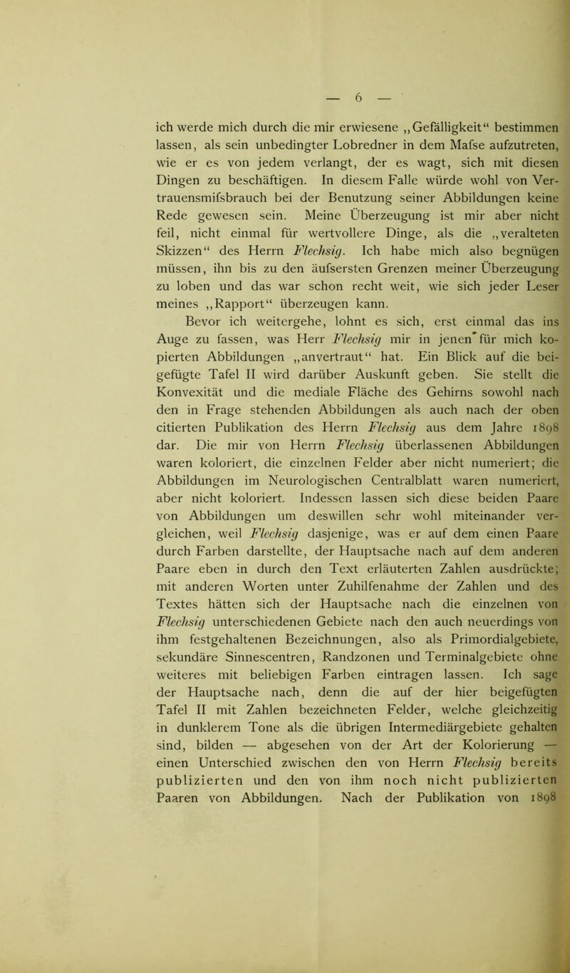 ich werde mich durch die mir erwiesene „Gefälligkeit“ bestimmen lassen, als sein unbedingter Lobredner in dem Mafse aufzutreten, wie er es von jedem verlangt, der es wagt, sich mit diesen Dingen zu beschäftigen. In diesem Falle würde wohl von Ver- trauensmifsbrauch bei der Benutzung seiner Abbildungen keine Rede gewesen sein. Meine Überzeugung ist mir aber nicht feil, nicht einmal für wertvollere Dinge, als die „veralteten Skizzen“ des Herrn Flechsig. Ich habe mich also begnügen müssen, ihn bis zu den äufsersten Grenzen meiner Überzeugung zu loben und das war schon recht weit, wie sich jeder Leser meines „Rapport“ überzeugen kann. Bevor ich weitergehe, lohnt es sich, erst einmal das ins Auge zu fassen, was Herr Flechsig mir in jenen’für mich ko- pierten Abbildungen „anvertraut“ hat. Ein Blick auf die bei- gefügte Tafel II wird darüber Auskunft geben. Sie stellt die Konvexität und die mediale Fläche des Gehirns sowohl nach den in Frage stehenden Abbildungen als auch nach der oben citierten Publikation des Herrn Flechsig aus dem Jahre 1898 dar. Die mir von Herrn Flechsig überlassenen Abbildungen waren koloriert, die einzelnen Felder aber nicht numeriert; die Abbildungen im Neurologischen Centralblatt waren numeriert, aber nicht koloriert. Indessen lassen sich diese beiden Paare von Abbildungen um deswillen sehr wohl miteinander ver- gleichen, weil Flechsig dasjenige, was er auf dem einen Paare durch Farben darstellte, der Hauptsache nach auf dem anderen Paare eben in durch den Text erläuterten Zahlen ausdrückte; mit anderen Worten unter Zuhilfenahme der Zahlen und des Textes hätten sich der Hauptsache nach die einzelnen von Flechsig unterschiedenen Gebiete nach den auch neuerdings von ihm festgehaltenen Bezeichnungen, also als Primordialgebiete, sekundäre Sinnescentren, Randzonen und Terminalgebiete ohne weiteres mit beliebigen Farben eintragen lassen. Ich sage der Hauptsache nach, denn die auf der hier beigefügten Tafel II mit Zahlen bezeichneten Felder, welche gleichzeitig in dunklerem Tone als die übrigen Intermediärgebiete gehalten sind, bilden — abgesehen von der Art der Kolorierung — einen Unterschied zwischen den von Herrn Flechsig bereits publizierten und den von ihm noch nicht publizierten Paaren von Abbildungen. Nach der Publikation von 1898