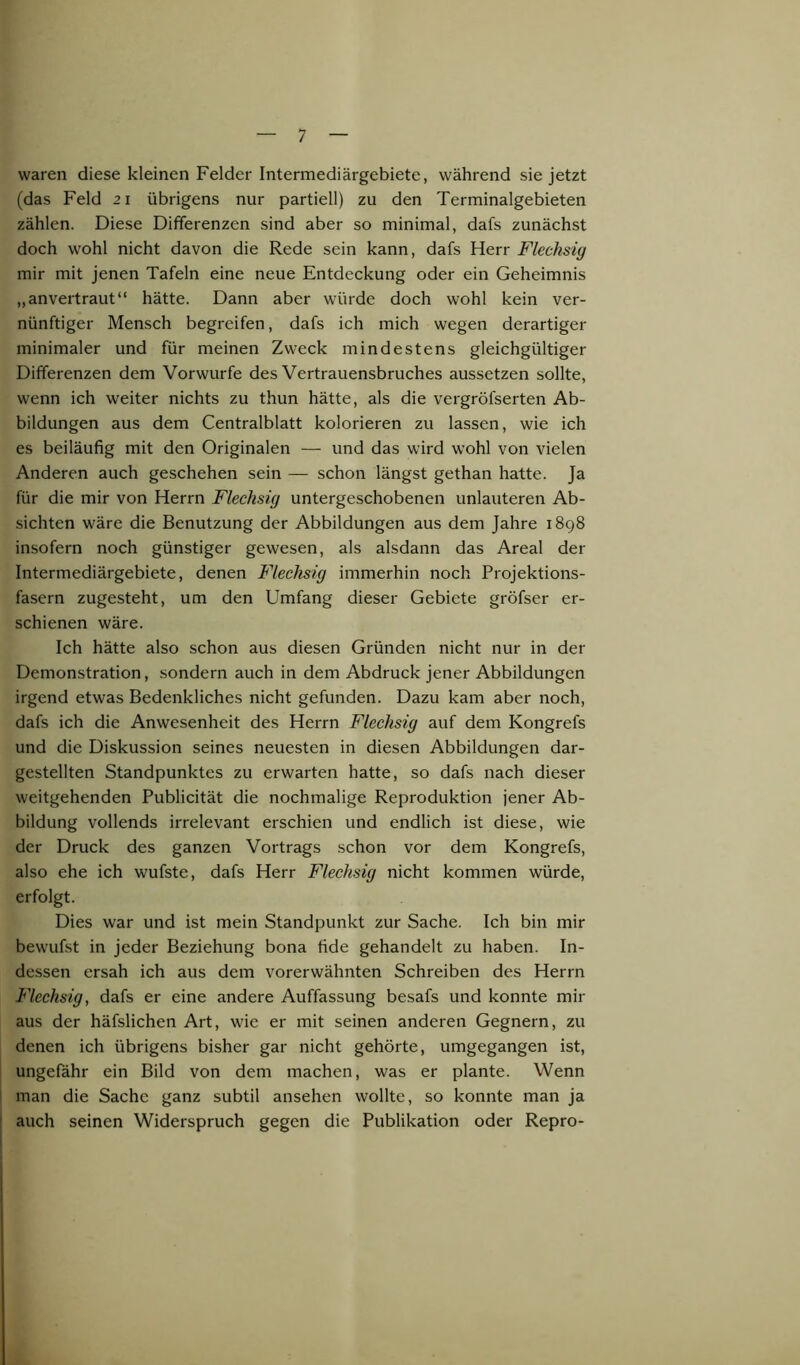 waren diese kleinen Felder Intermediärgebietc, während sie jetzt (das Feld 21 übrigens nur partiell) zu den Terminalgebieten zählen. Diese Differenzen sind aber so minimal, dafs zunächst doch wohl nicht davon die Rede sein kann, dafs Herr Flechsig mir mit jenen Tafeln eine neue Entdeckung oder ein Geheimnis „anvertraut“ hätte. Dann aber würde doch wohl kein ver- nünftiger Mensch begreifen, dafs ich mich wegen derartiger minimaler und für meinen Zweck mindestens gleichgültiger Differenzen dem Vorwurfe des Vertrauensbruches aussetzen sollte, wenn ich weiter nichts zu thun hätte, als die vergröfserten Ab- bildungen aus dem Centralblatt kolorieren zu lassen, wie ich es beiläufig mit den Originalen — und das wird wohl von vielen Anderen auch geschehen sein — schon längst gethan hatte. Ja für die mir von Herrn Flechsig untergeschobenen unlauteren Ab- sichten wäre die Benutzung der Abbildungen aus dem Jahre 1898 insofern noch günstiger gewesen, als alsdann das Areal der Intermediärgebiete, denen Flechsig immerhin noch Projektions- fasern zugesteht, um den Umfang dieser Gebiete gröfser er- schienen wäre. Ich hätte also schon aus diesen Gründen nicht nur in der Demonstration, sondern auch in dem Abdruck jener Abbildungen irgend etwas Bedenkliches nicht gefunden. Dazu kam aber noch, dafs ich die Anwesenheit des Herrn Flechsig auf dem Kongrefs und die Diskussion seines neuesten in diesen Abbildungen dar- gestellten Standpunktes zu erwarten hatte, so dafs nach dieser weitgehenden Publicität die nochmalige Reproduktion jener Ab- bildung vollends irrelevant erschien und endlich ist diese, wie der Druck des ganzen Vortrags schon vor dem Kongrefs, also ehe ich wufste, dafs Herr Flechsig nicht kommen würde, erfolgt. Dies war und ist mein Standpunkt zur Sache. Ich bin mir bewufst in jeder Beziehung bona fide gehandelt zu haben. In- dessen ersah ich aus dem vorerwähnten Schreiben des Herrn Flechsig, dafs er eine andere Auffassung besafs und konnte mir aus der häfslichen Art, wüe er mit seinen anderen Gegnern, zu denen ich übrigens bisher gar nicht gehörte, umgegangen ist, ungefähr ein Bild von dem machen, was er plante. Wenn man die Sache ganz subtil ansehen wollte, so konnte man ja auch seinen Widerspruch gegen die Publikation oder Repro-