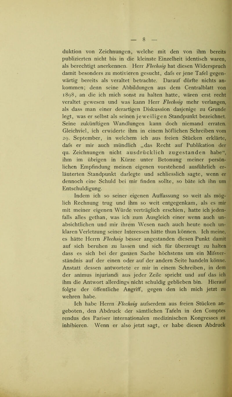 duktion von Zeichnungen, welche mit den von ihm bereits publizierten nicht bis in die kleinste Einzelheit identisch waren, als berechtigt anerkennen. Herr Flechsig hat diesen Widerspruch damit besonders zu motivieren gesucht, dafs er jene Tafel gegen- wärtig bereits als veraltet betrachte. Darauf dürfte nichts an- kommen; denn seine Abbildungen aus dem Centralblatt von 1898, an die ich mich sonst zu halten hatte, wären erst recht veraltet gewesen und was kann Herr Flechsig mehr verlangen, als dass man einer derartigen Diskussion dasjenige zu Grunde legt, was er selbst als seinen jeweiligen Standpunkt bezeichnet. Seine zukünftigen Wandlungen kann doch niemand erraten. Gleichviel, ich erwiderte ihm in einem höflichen Schreiben vom 29. September, in welchem ich aus freien Stücken erklärte, dafs er mir auch mündlich „das Recht auf Publikation der qu. Zeichnungen nicht ausdrücklich zugestanden habe“, ihm im übrigen in Kürze unter Betonung meiner persön- lichen Empfindung meinen eigenen vorstehend ausführlich er- läuterten Standpunkt darlegte und schliesslich sagte, wenn er dennoch eine Schuld bei mir finden sollte, so bäte ich ihn um Entschuldigung. Indem ich so seiner eigenen Auffassung so weit als mög- lich Rechnung trug und ihm so weit entgegenkam, als es mir mit meiner eigenen Würde verträglich erschien, hatte ich jeden- falls alles gethan, was ich zum Ausgleich einer wenn auch un- absichtlichen und mir ihrem Wesen nach auch heute noch un- klaren Verletzung seiner Interessen hätte thun können. Ich meine, es hätte Herrn Flechsig besser angestanden diesen Punkt damit auf sich beruhen zu lassen und sich für überzeugt zu halten dass es sich bei der ganzen Sache höchstens um ein Mifsver- ständnis auf der einen oder auf der andern Seite handeln könne. Anstatt dessen antwortete er mir in einem Schreiben, in dem der animus injuriandi aus jeder Zeile spricht und auf das ich ihm die Antwort allerdings nicht schuldig geblieben bin. Hierauf folgte der öffentliche Angriff, gegen den ich mich jetzt zu wehren habe. Ich habe Herrn Flechsig aufserdem aus freien Stücken an- geboten, den Abdruck der sämtlichen Tafeln in den Comptes rendus des Pariser internationalen medizinischen Kongresses zu inhibieren. Wenn er also jetzt sagt, er habe diesen Abdruck