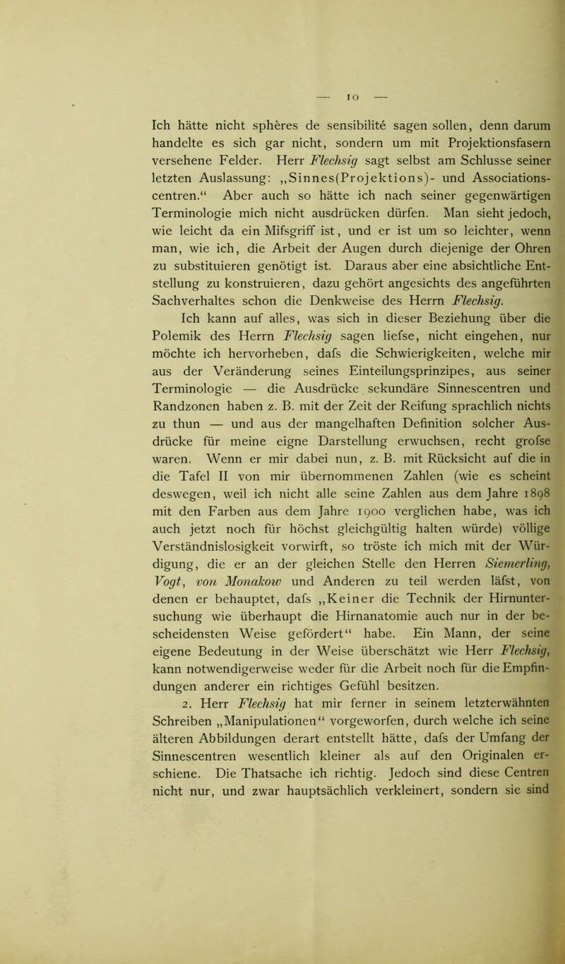 IO Ich hätte nicht spheres de sensibilite sagen sollen, denn darum handelte es sich gar nicht, sondern um mit Projektionsfasern versehene Felder. Herr Flechsig sagt selbst am Schlüsse seiner letzten Auslassung: ,,Sinnes(Projektions)- und Associations- centren.“ Aber auch so hätte ich nach seiner gegenwärtigen Terminologie mich nicht ausdrücken dürfen. Man sieht jedoch, wie leicht da ein Mifsgriff ist, und er ist um so leichter, wenn man, wie ich, die Arbeit der Augen durch diejenige der Ohren zu substituieren genötigt ist. Daraus aber eine absichtliche Ent- stellung zu konstruieren, dazu gehört angesichts des angeführten Sachverhaltes schon die Denkweise des Herrn Flechsig. Ich kann auf alles, was sich in dieser Beziehung über die Polemik des Herrn Flechsig sagen liefse, nicht eingehen, nur möchte ich hervorheben, dafs die Schwierigkeiten, welche mir aus der Veränderung seines Einteilungsprinzipes, aus seiner Terminologie — die Ausdrücke sekundäre Sinnescentren und Randzonen haben z. B. mit der Zeit der Reifung sprachlich nichts zu thun — und aus der mangelhaften Definition solcher Aus- drücke für meine eigne Darstellung erwuchsen, recht grofse waren. Wenn er mir dabei nun, z. B. mit Rücksicht auf die in die Tafel II von mir übernommenen Zahlen (wie es scheint deswegen, weil ich nicht alle seine Zahlen aus dem Jahre 1898 mit den Farben aus dem Jahre 1900 verglichen habe, was ich auch jetzt noch für höchst gleichgültig halten würde) völlige Verständnislosigkeit vorwirft, so tröste ich mich mit der Wür- digung, die er an der gleichen Stelle den Herren Siemerling, Vogt, von Monakow und Anderen zu teil werden läfst, von denen er behauptet, dafs „Keiner die Technik der Hirnunter- suchung wie überhaupt die Hirnanatomie auch nur in der be- scheidensten Weise gefördert“ habe. Ein Mann, der seine eigene Bedeutung in der Weise überschätzt wie Herr Flechsig, kann notwendigerweise weder für die Arbeit noch für die Empfin- dungen anderer ein richtiges Gefühl besitzen. 2. Herr Flechsig hat mir ferner in seinem letzterwähnten Schreiben „Manipulationen“ vorgeworfen, durch welche ich seine älteren Abbildungen derart entstellt hätte, dafs der Umfang der Sinnescentren wesentlich kleiner als auf den Originalen er- schiene. Die Thatsache ich richtig. Jedoch sind diese Centren nicht nur, und zwar hauptsächlich verkleinert, sondern sie sind