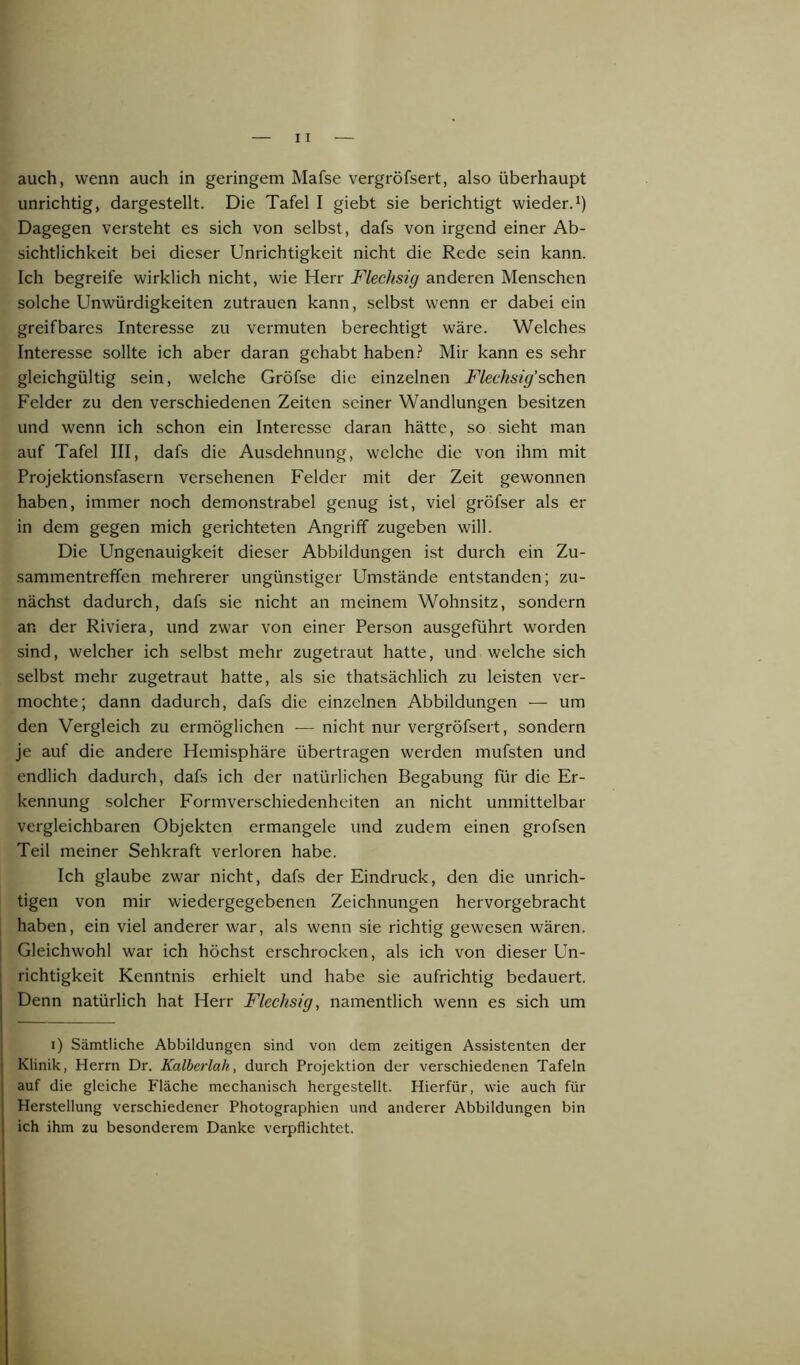 unrichtig, dargestellt. Die Tafel I giebt sie berichtigt wieder.1) Dagegen versteht es sich von selbst, dafs von irgend einer Ab- sichtlichkeit bei dieser Unrichtigkeit nicht die Rede sein kann. Ich begreife wirklich nicht, wie Herr Flechsig anderen Menschen solche Unwürdigkeiten Zutrauen kann, selbst wenn er dabei ein greifbares Interesse zu vermuten berechtigt wäre. Welches Interesse sollte ich aber daran gehabt haben? Mir kann es sehr gleichgültig sein, welche Gröfse die einzelnen Flechsig’sehen Felder zu den verschiedenen Zeiten seiner Wandlungen besitzen und wenn ich schon ein Interesse daran hätte, so sieht man auf Tafel III, dafs die Ausdehnung, welche die von ihm mit Projektionsfasern versehenen Felder mit der Zeit gewonnen haben, immer noch demonstrabel genug ist, viel gröfser als er in dem gegen mich gerichteten Angriff zugeben will. Die Ungenauigkeit dieser Abbildungen ist durch ein Zu- sammentreffen mehrerer ungünstiger Umstände entstanden; zu- nächst dadurch, dafs sie nicht an meinem Wohnsitz, sondern an der Riviera, und zwar von einer Person ausgeführt worden sind, welcher ich selbst mehr zugetraut hatte, und welche sich selbst mehr zugetraut hatte, als sie thatsächlich zu leisten ver- mochte; dann dadurch, dafs die einzelnen Abbildungen — um den Vergleich zu ermöglichen — nicht nur vergröfsert, sondern je auf die andere Hemisphäre übertragen werden mufsten und endlich dadurch, dafs ich der natürlichen Begabung für die Er- kennung solcher Formverschiedenheiten an nicht unmittelbar vergleichbaren Objekten ermangele und zudem einen grofsen Teil meiner Sehkraft verloren habe. Ich glaube zwar nicht, dafs der Eindruck, den die unrich- tigen von mir wiedergegebenen Zeichnungen hervorgebracht haben, ein viel anderer war, als wenn sie richtig gewesen wären. Gleichwohl war ich höchst erschrocken, als ich von dieser Un- richtigkeit Kenntnis erhielt und habe sie aufrichtig bedauert. Denn natürlich hat Herr Flechsig, namentlich wenn es sich um i) Sämtliche Abbildungen sind von dem zeitigen Assistenten der Klinik, Herrn Dr. Kalberlali, durch Projektion der verschiedenen Tafeln auf die gleiche Fläche mechanisch hergestellt. Hierfür, wie auch für Herstellung verschiedener Photographien und anderer Abbildungen bin ich ihm zu besonderem Danke verpflichtet.