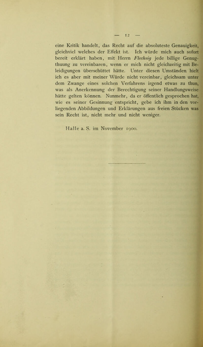 eine Kritik handelt, das Recht auf die absoluteste Genauigkeit, gleichviel welches der Effekt ist. Ich würde mich auch sofort bereit erklärt haben, mit Herrn Flechsig jede billige Genug- tuung zu vereinbaren, wenn er mich nicht gleichzeitig mit Be- leidigungen überschüttet hätte. Unter diesen Umständen hielt ich es aber mit meiner Würde nicht vereinbar, gleichsam unter dem Zwange eines solchen Verfahrens irgend etwas zu thun, was als Anerkennung der Berechtigung seiner Handlungsweise hätte gelten können. Nunmehr, da er öffentlich gesprochen hat, wie es seiner Gesinnung entspricht, gebe ich ihm in den vor- liegenden Abbildungen und Erklärungen aus freien Stücken was sein Recht ist, nicht mehr und nicht weniger. Halle a. S. im November 1900.