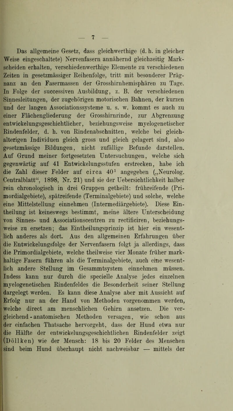 Das allgemeine Gesetz, dass gleichwertige (d. h. in gleicher Weise eingeschaltete) Nervenfasern annähernd gleichzeitig Mark- scheiden erhalten, verschiedenwerthige Elemente zu verschiedenen Zeiten in gesetzmässiger Reihenfolge, tritt mit besonderer Präg- nanz an den Fasermassen der Grosshirnhemisphären zu Tage. In Folge der successiven Ausbildung, z. B. der verschiedenen Sinnesleitungen, der zugehörigen motorischen Bahnen, der kurzen und der langen Associationssysteme u. s. w. kommt es auch zu einer Flächengliederung der Grosshirnrinde, zur Abgrenzung entwickelungsgeschichtlicher, beziehungsweise myelogenetischer Rindenfelder, d. h. von Rindenahschnitten, welche bei gleich- alterigen Individuen gleich gross und gleich gelagert sind, also gesetzmässige Bildungen, nicht zufällige Befunde darstellen. Auf Grund meiner fortgesetzten Untersuchungen, welche sich gegenwärtig auf 41 Entwickelungsstufen erstrecken, habe ich die Zahl dieser Felder auf circa 401 angegeben („Neurolog. Centralblatt“, 1898, Nr. 21) und sie der Uebersichtlichkeit halber rein chronologisch in drei Gruppen getheilt: frühreifende (Pri- mordialgebiete), spätreifende (Terminalgebiete) und solche, welche eine Mittelstellung einnehmen (Intermediärgebiete). Diese Ein- theilung ist keineswegs bestimmt, meine ältere Unterscheidung von Sinnes- und Associationscentren zu rectificiren, beziehungs- weise zu ersetzen; das Eintheilungsprinzip ist hier ein wesent- lich anderes als dort. Aus den allgemeinen Erfahrungen über die Entwickelungsfolge der Nervenfasern folgt ja allerdings, dass die Primordialgebiete, welche theilweise vier Monate früher mark- haltige Fasern führen als die Terminalgebiete, auch eine wesent- lich andere Stellung im Gesammtsystem einnehmen müssen. Indess kann nur durch die specielle Analyse jedes einzelnen myelogenetischen Rindenfeldes die Besonderheit seiner Stellung dargelegt werden. Es kann diese Analyse aber mit Aussicht auf Erfolg nur an der Hand von Methoden vorgenommen werden, welche direct am menschlichen Gehirn ansetzen. Die ver- gleichend - anatomischen Methoden versagen, wie schon aus der einfachen Thatsache hervorgeht, dass der Hund etwa nur die Hälfte der entwickelungsgeschichtlichen Rindenfelder zeigt i(Döllken) wie der Mensch: 18 bis 20 Felder des Menschen ;sind heim Hund überhaupt nicht nachweisbar — mittels der