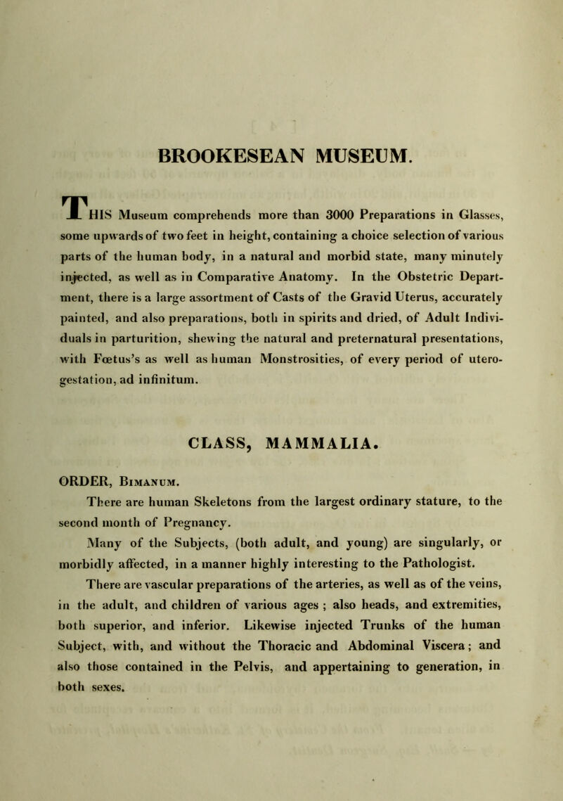 TnHIS Museum comprehends more than 3000 Preparations in Glasses, some upwards of two feet in height, containing a choice selection of various parts of the human body, in a natural and morbid state, many minutely in^cted, as well as in Comparative Anatomy. In the Obstetric Depart- ment, there is a large assortment of Casts of the Gravid Uterus, accurately painted, and also preparations, both in spirits and dried, of Adult Indivi- duals in parturition, shewing the natural and preternatural presentations, with Foetus’s as well as human Monstrosities, of every period of utero- gestation, ad inhnitum. CLASS, MAMMALIA. ORDER, Bimanum. There are human Skeletons from the largest ordinary stature, to the second month of Pregnancy. Many of the Subjects, (both adult, and young) are singularly, or morbidly affected, in a manner highly interesting to the Pathologist. There are vascular preparations of the arteries, as well as of the veins, in the adult, and children of various ages ; also heads, and extremities, both superior, and inferior. Likewise injected Trunks of the human Subject, with, and without the Thoracic and Abdominal Viscera; and also those contained in the Pelvis, and appertaining to generation, in both sexes.