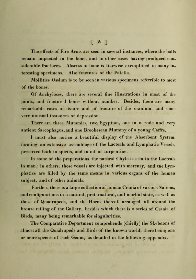 The effects of Fire Arms are seen in several instances, where the balls remain impacted in the bone, and in other cases having produced con- siderable fractures. Abscess in bone is likewise exemplified in many in- teresting specimens. Also fractures of the Patella. Mollities Ossiuin is to be seen in various specimens referrible to most of the bones. Of Anchyloses, there are several fine illustrations in most of the joints, and fractured bones witliout number. Besides, there are many remarkable cases of fissure and of fracture of the cranium, and some very unusual instances of depression. There are three Mummies, two Egyptian, one in a rude and very antient Sarcophagus, and one Brookesean Mummy of a young Caffre. 1 must also notice a beautiful display of the Absorbent System, forming an extensive assemblage of the Lacteals and Lymphatic Vessels, preserved both in spirits, and in oil of turpentine. In some of the preparations the natural Chyle is seen in the Lacteals in man,- in others, those vessels are injected with mercury, and the Lym- phatics are filled by the same means in various organs of the human subject, and of other animals. Further, there is a large collection of human Crania of various Nations, and configurations in a natural, preternatural, and morbid state, as well as those of Quadrupeds, and the Horns thereof, arranged all around the bronze railing of the Gallery, besides which there is a series of Crania of Birds, many being remarkable for singularities. The Comparative Department comprehends (chiefly) the Skeletons of almost all the Quadrupeds and Birds of the known world, there being one or more species of each Genus, as detailed in the following appendix.