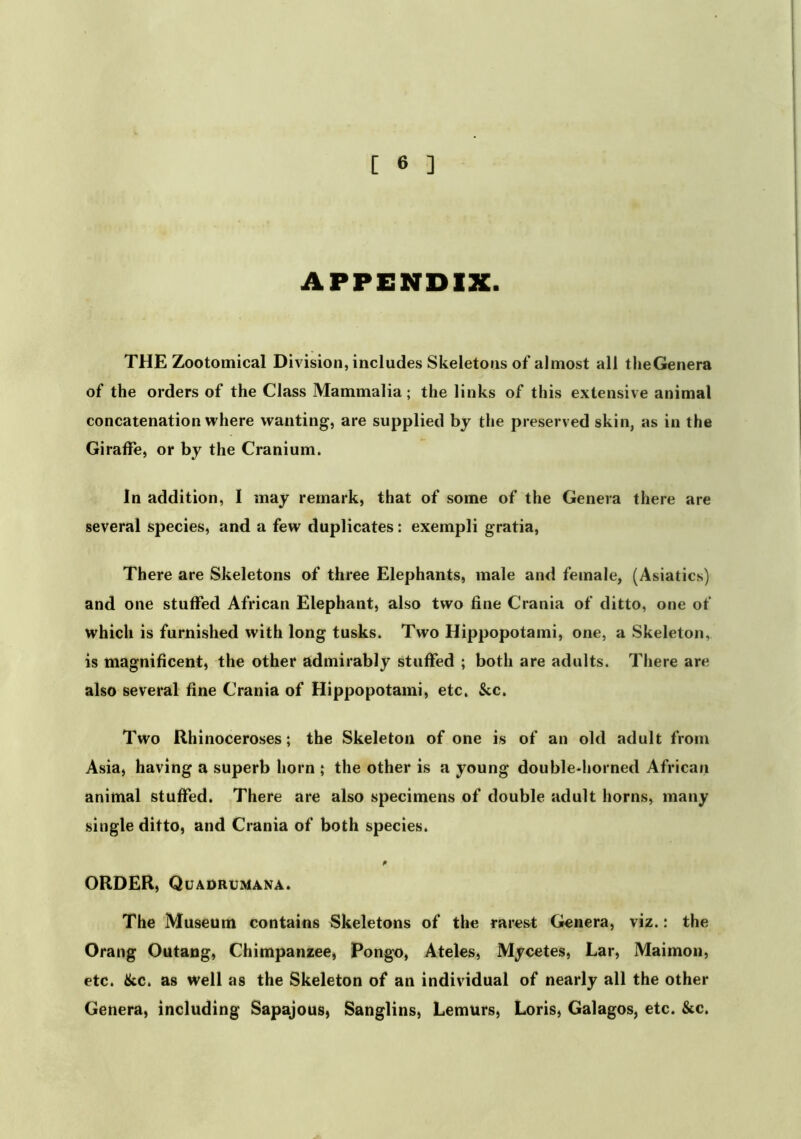 APPENDIX. THE Zootomical Division, includes Skeletons of almost all theGenera of the orders of the Class Mammalia; the links of this extensive animal concatenation where wanting, are supplied by the preserved skin, as in the Giraffe, or by the Cranium. In addition, I may remark, that of some of the Genera there are several species, and a few duplicates: exempli gratia. There are Skeletons of three Elephants, male and female, (Asiatics) and one stuffed African Elephant, also two fine Crania of ditto, one of which is furnished with long tusks. Two Hippopotami, one, a Skeleton, is magnificent, the other admirably stuffed ; both are adults. There are also several fine Crania of Hippopotami, etc. &c. Two Rhinoceroses; the Skeleton of one is of an old adult from Asia, having a superb horn ; the other is a young double-horned African animal stuffed. There are also specimens of double adult horns, many single ditto, and Crania of both species. ORDER, Quadrumana. The Museum contains Skeletons of the rarest Genera, viz.: the Orang Outang, Chimpanzee, Pongo, Ateles, Mycetes, Lar, Maimon, etc. &c. as well as the Skeleton of an individual of nearly all the other Genera, including Sapajous, Sanglins, Lemurs, Loris, Galagos, etc. &c.