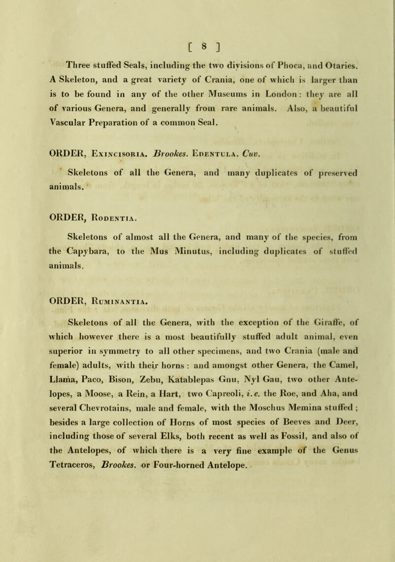 Three stuffed Seals, including the two divisions of Phoca, and Otaries. A Skeleton, and a great variety of Crania, one of which is larger than is to be found in any of the other Museums in London: tliey are all of various Genera, and generally from rare animals. Also, a beautiful Vascular Preparation of a common Seal. ORDER, Exincisoria. Brookes. Edentula. Cuv. Skeletons of all the Genera, and many duplicates of preserved animals. ORDER, Rodentia. Skeletons of almost all the Genera, and many of the species, from the Capybara, to the Mus Minutus, including duplicates of stuffed animals. ORDER, Ruminantia. Skeletons of all the Genera, with the exception of the Giraffe, of which however there is a most beautifully stuffed adult animal, even superior in symmetry to all other specimens, and two Crania (male and female) adults, with thei.r horns : and amongst other Genera, the Camel, Llania, Paco, Bison, Zebu, Katablepas Gnu, Njd Gau, two other Ante- lopes, a Moose, a Rein, a Hart, two Capreoli, i.e. the Roe, and Aha, and several Chevrotains, male and female, with the Moschus Memina stuffed ; besides a large collection of Horns of most species of Beeves and Deer, including those of several Elks, both recent as well as Fossil, and also of the Antelopes, of which there is a very fine example of the Genus Tetraceros, Brookes, or Four-horned Antelope.