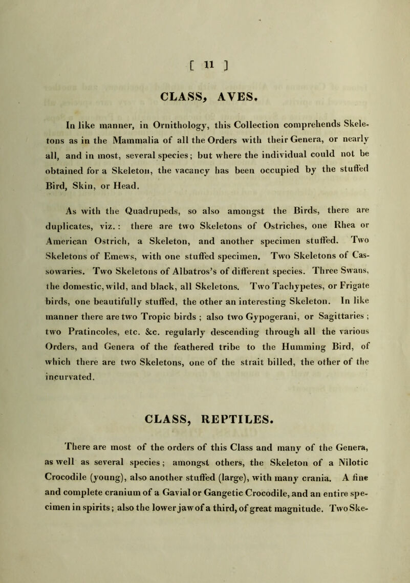 CLASS, AVES, In like manner, in Ornithology, this Collection comprehends Skele< tons as in the Mammalia of all the Orders with their Genera, or nearly all, and in most, several species; but where the individual could not be obtained for a Skeleton, the vacancy has been occupied by the stufted Bird, Skin, or Head. As with the Quadrupeds, so also amongst the Birds, there are duplicates, viz. : there are two Skeletons of Ostriches, one Rhea or American Ostrich, a Skeleton, and another specimen stuffed. Two Skeletons of Emews, with one stuffed specimen. Two Skeletons of Cas- sowaries. Two Skeletons of Albatros’s of different species. Three Sw ans, the domestic, wild, and black, all Skeletons. Two Tachypetes, or Frigate birds, one beautifully stuffed, the other uninteresting Skeleton. In like manner there are two Tropic birds ; also two Gypogerani, or Sagittaries ; two Pratincoles, etc. Sec. regularly descending through all the various Orders, and Genera of the feathered tribe to the Humming Bird, of which there are two Skeletons, one of the strait billed, the other of the incurvated. CLASS, REPTILES. There are most of the orders of this Class and many of the Genera, as well as several species; amongst others, the Skeleton of a Nilotic Crocodile (young), also another stuffed (large), with many crania. A fine and complete cranium of a Gavial or Gangetic Crocodile, and an entire spe- cimen in spirits; also the lower jaw of a third, of great magnitude. TwoSke-