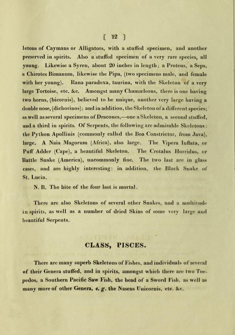 letons of Caymans or Alligators, with a stuffed specimen, and another preserved in spirits. Also a stuffed specimen of a very rare species, all young. Likewise a Syren, about 20 inches in length ; a Proteus, a Seps, a Chirotes Bimanum, likewise the Pipa, (two specimens male, and female with her young). Rana paradoxa, taurina, with the Skeleton of a very large Tortoise, etc. &c. Amongst many Chamaeleons, there is one having two horns, (bicornis), believed to be unique, another very large having a double nose, (dichorinos); and in addition, tlie Skeleton of a different species; as well as several specimens of Dracones,—one a Skeleton, a second stuffed, and a third in spirits. Of Serpents, the following are admirable Skeletons : the Python Apollinis (commonly called the Boa Constrictor, from Java), large. A Naia Magorum (Africa), also large. The Vipera Inflata, or Puff Adder (Cape), a beautiful Skeleton. The Crotalus Horridus, or Rattle Snake (America), uncommonly fine. The two last are in glass cases, and are highly interesting: in addition, the Black Snake of St. Lucia. N. B. The bite of the four last is mortal. There are also Skeletons of several other Snakes, and a multitude in spirits, as well as a number of dried Skins of some very large and beautiful Serpents. CLASS, PISCES. There are many superb Skeletons of Fishes, and individuals of several of their Genera stuffed, and in spirits, amongst which there are two Tor- pedos, a Southern Pacific Saw Fish, the head of a Sword Fish, as well as many more of other Genera, e, g. the Naseus Unicornis, etc. &c.