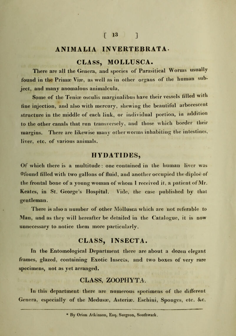 ANIMALIA INVERTEBRATA. CLASS, MOLLUSCA. There are all the Genera, and species of Parasitical Worms usually found in the Prinioe Vise, as well as in other organs of the human sub- ject, and many anomalous animalcula. Some of the Tenice osculis marginalibus have their vessels filled with fine injection, and also with mercury, shewing the beautiful arborescent structure in the middle of each link, or individual portion, in addition to the other canals that run transversely, and those which border their margins. There are likewise many other worms inhabiting the intestines, liver, etc. of various animals. HYDATIDES, Of which there is a multitude: one contained in the human liver was ^found filled with two gallons of fluid, and another occupied the diploe of the frontal bone of a young woman of w hom 1 received it, a jiatient of Mr. Keates, in St. George’s Hospital. Vide, the case published by that gentleman. There is also a number of other Mollusca which are not referable to Man, and as they will hereafter be detailed in the Catalogue, it is now unnecessary to notice them more particularly. CLASS, INSECTA. In the Entomological Department there are about a dozen elegant frames, glazed, containing Exotic Insects, and two boxes of very rare specimens, not as yet arranged. CLASS, ZOOPHYTA. In this department there are numerous specimens of the different Genera, especially of the Medusae, Asteriae. Eschini, Sponges, etc. &c. * By Orion Atkinson, Esq. Surgeon, Southwark.