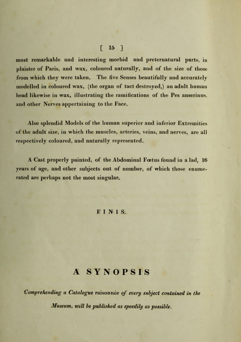 [ ] most remarkable and interesting morbid and preternatural parts, in plaister of Paris, and wax, coloured naturally, and of the size of those from which they were taken. The five Senses beautifully and accurately modelled in coloured wax, (the organ of tact destroyed,) an adult human head likewise in wax, illustrating the ramifications of the Pes anserinus, and other Nerves appertaining to the Face. Also splendid Models of the human superior and inferior Extremities of the adult size, in which the muscles, arteries, veins, and nerves, are all respectively coloured, and naturally represented. A Cast properly painted, of the Abdominal Foetus found in a lad, 16 years of age, and other subjects out of number, of which those enume- rated are perhaps not the most singular. F I N 1 S; A SYNOPSIS Comprehending a Catalogue raison nee of every subject contained in the Museum, will he published as speedily as possible.