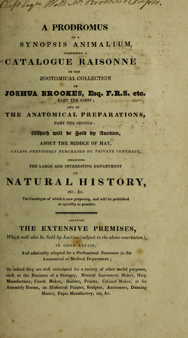 ' any A PRODROMUS OF A SYNOPSIS ANIMALIUM, * -*V. < * COMPRISING A .. - ;’* CATALOGUE RAISONNE OF THB ZOOTOMICAL COLLECTION OP JOSHUA BROOKES, Esq. F.R.S. etc. 1,‘ART THE FIRST ; ... . - AND OP THE ANATOMICAL PREPARATIONS, PART THE SECOND : . ' j ' «' m(ricf) U)Ul be £olD bp Auction, ABOUT THE MIDDLE OF MAY, UNLESS PREVIOUSLY PURCHASED BY PRIVATE CONTRACT* INCLUDING THE LARGE AND INTERESTING DEPARTMENT OF NATURAL HISTORY, etc. fyc. The Catalogue of which is now preparing, and will be published as speedily as possible. LIKEWISE THE EXTENSIVE PREMISES, Which will also be Sold by Auction (subject to the above reservation), IN GOOD REPAIR, And admirably adapted for a Professional Successor in the Anatomical or Medical Department ; Or indeed they are well calculated for a variety of other useful purposes, such as the Business of a Statuary, Musical Instrument Maker, Harp Manufacturer, Coach Maker, Builder, Printer, Cabinet Maker, or for Assembly Rooms, an Historical Painter, Sculptor, Auctioneer, Dancing Master, Paper Manufactory, etc. kc.