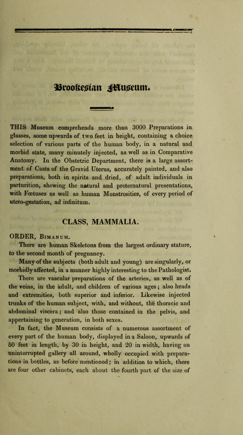 IBcoofteswu JHugeunt. THIS Museum comprehends more than 3000 Preparations in glasses, some upwards of two feet in height, containing a choice selection of various parts of the human body, in a natural and morbid state, many minutely injected, as well as in Comparative Anatomy. In the Obstetric Department, there is a large assort- ment of Casts of the Gravid Uterus, accurately painted, and also preparations, both in spirits and dried, of adult individuals in parturition, shewing the natural and preternatural presentations, with Foetuses as well as human Monstrosities, of every period of utero-gestation, ad infinitum. CLASS, MAMMALIA. ORDER, Bimanum. There are human Skeletons from the largest ordinary stature, to the second month of pregnancy. Many of the subjects (both adult and young) are singularly, or morbidly affected, in a manner highly interesting to the Pathologist. There are vascular preparations of the arteries, as well as of the veins, in the adult, and children of various ages; also heads and extremities, both superior and inferior. Likewise injected trunks of the human subject, with, and without, the thoracic and abdominal viscera; and also those contained in the pelvis, and appertaining to generation, in both sexes. In fact, the Museum consists of a numerous assortment of every part of the human body, displayed in a Saloon, upwards of 50 feet in length, by 30 in height, and 20 in width, having an uninterrupted gallery all around, wholly occupied with prepara- tions in bottles, as before mentioned; in addition to which, there are four other cabinets, each about the fourth part of the size of