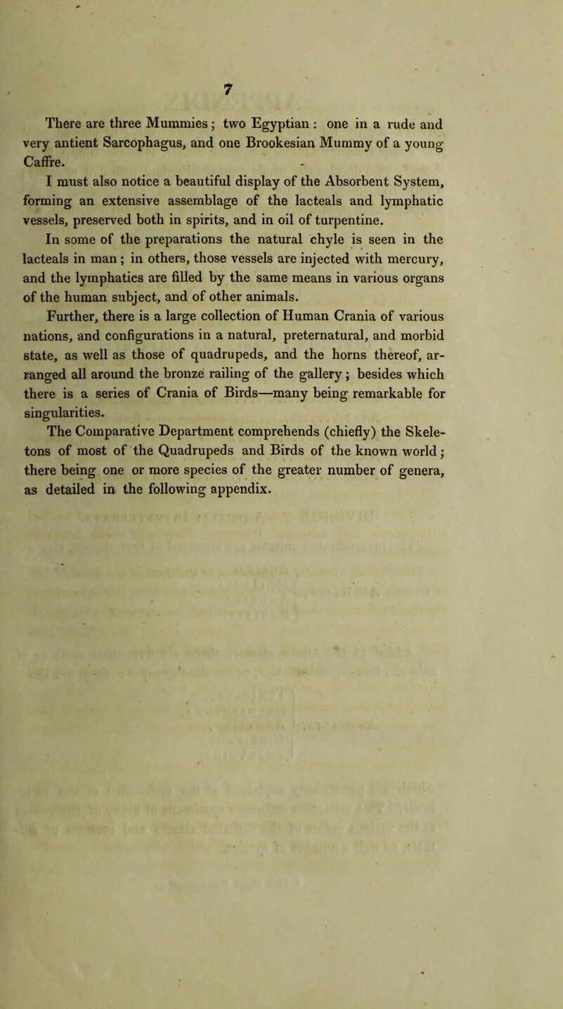 There are three Mummies; two Egyptian : one in a rude and very antient Sarcophagus, and one Brookesian Mummy of a young Caffre. I must also notice a beautiful display of the Absorbent System, forming an extensive assemblage of the lacteals and lymphatic vessels, preserved both in spirits, and in oil of turpentine. In some of the preparations the natural chyle is seen in the lacteals in man ; in others, those vessels are injected with mercury, and the lymphatics are filled by the same means in various organs of the human subject, and of other animals. Further, there is a large collection of Human Crania of various nations, and configurations in a natural, preternatural, and morbid state, as well as those of quadrupeds, and the horns thereof, ar- ranged all around the bronze railing of the gallery ; besides which there is a series of Crania of Birds—many being remarkable for singularities. The Comparative Department comprehends (chiefly) the Skele- tons of most of the Quadrupeds and Birds of the known world; there being one or more species of the greater number of genera, as detailed in the following appendix.