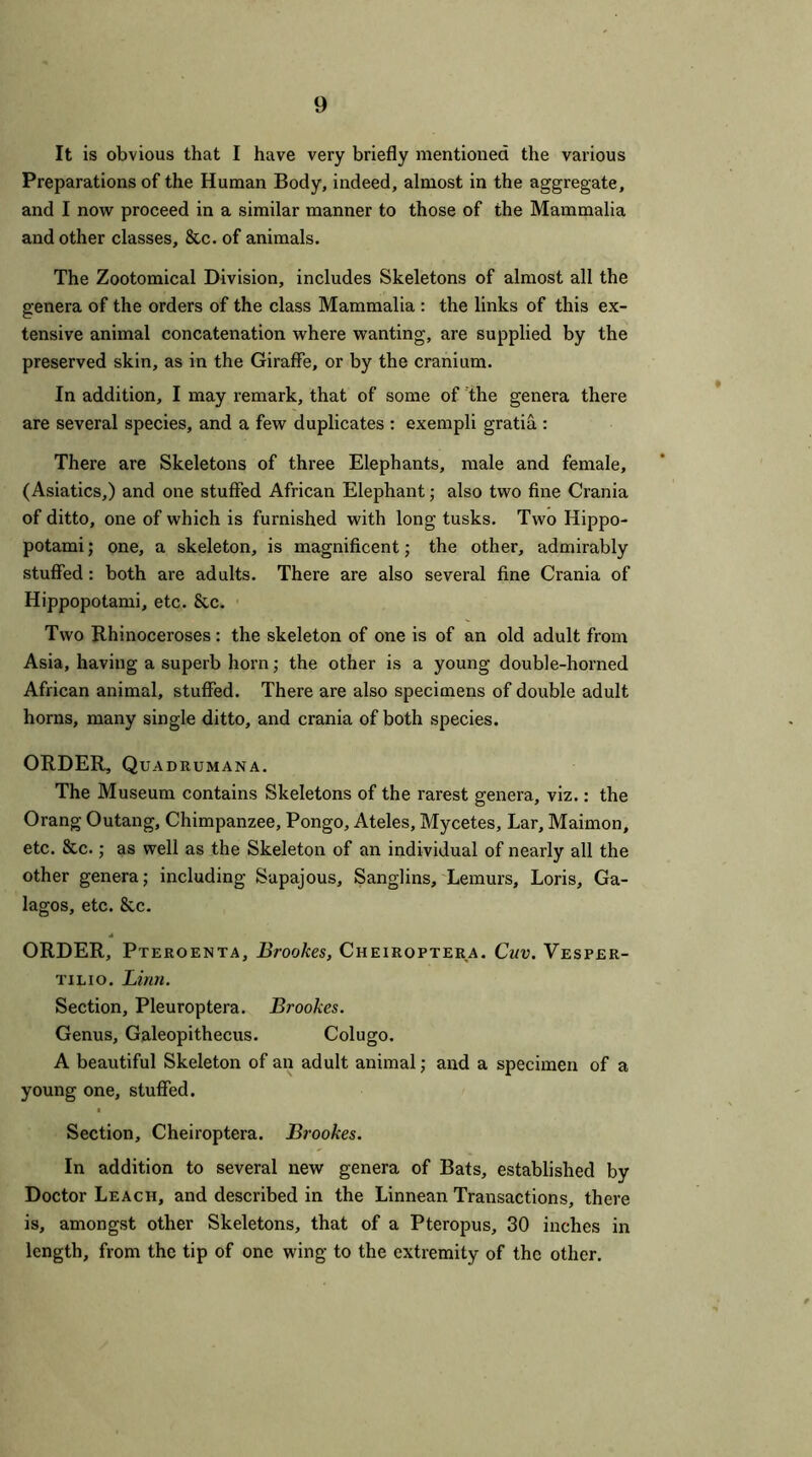 It is obvious that I have very briefly mentioned the various Preparations of the Human Body, indeed, almost in the aggregate, and I now proceed in a similar manner to those of the Mammalia and other classes, 8tc. of animals. The Zootomical Division, includes Skeletons of almost all the genera of the orders of the class Mammalia : the links of this ex- tensive animal concatenation where wanting, are supplied by the preserved skin, as in the Giraffe, or by the cranium. In addition, I may remark, that of some of the genera there are several species, and a few duplicates : exempli gratia : There are Skeletons of three Elephants, male and female, (Asiatics,) and one stuffed African Elephant; also two fine Crania of ditto, one of which is furnished with long tusks. Two Hippo- potami; one, a skeleton, is magnificent; the other, admirably stuffed: both are adults. There are also several fine Crania of Hippopotami, etc. &c. Two Rhinoceroses: the skeleton of one is of an old adult from Asia, having a superb horn; the other is a young double-horned African animal, stuffed. There are also specimens of double adult horns, many single ditto, and crania of both species. ORDER, Quadrumana. The Museum contains Skeletons of the rarest genera, viz.: the Orang Outang, Chimpanzee, Pongo, Ateles, Mycetes, Lar, Maimon, etc. 8tc.; as well as the Skeleton of an individual of nearly all the other genera; including Sapajous, Sanglins, Lemurs, Loris, Ga- lagos, etc. 8tc. ORDER, Pteroenta, Brookes, Cheiroptera. Cuv. Vesper- tilio. Linn. Section, Pleuroptera. Brookes. Genus, Galeopithecus. Colugo. A beautiful Skeleton of an adult animal; and a specimen of a young one, stuffed. Section, Cheiroptera. Brookes. In addition to several new genera of Bats, established by Doctor Leach, and described in the Linnean Transactions, there is, amongst other Skeletons, that of a Pteropus, 30 inches in length, from the tip of one wing to the extremity of the other.