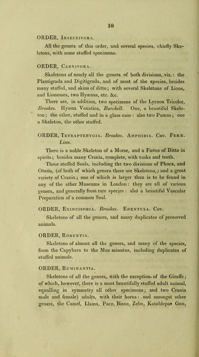 ORDER, Insectiyora. All the genera of this order, and several species, chiefly Ske- letons, with some stuffed specimens. ORDER, Carnivora. Skeletons of nearly all the genera of both divisions, viz.: the Plantigrada and Digitigrada, and of most of the species, besides many stuffed, and skins of ditto ; with several Skeletons of Lions, and Lionesses, two Hyaenas, etc. &c. There are, in addition, two specimens of the Lycaon Tricolor, Brookes. Hyaena Venatica, Burchell. One, a beautiful Skele- ton ; the other, stuffed and in a glass case : also two Pumas; one a Skeleton, the other stuffed. ORDER, Tetrapterygia. Brookes. Amphibia. Cuv. Fer^e. Linn. There is a noble Skeleton of a Morse, and a Faetus of Ditto in spirits; besides many Crania, complete, with tusks and teeth. Three stuffed Seals, including the two divisions of Phoca, and Otaria, (of both of which genera there are Skeletons,^ and a great variety of Crania; one of which is larger than is to be found in any of the other Museums in London : they are all of various genera, and generally from rare species : also a beautiful Vascular Preparation of a common Seal. ORDER, Exincisoria. Brookes. Edentula. Cuv. Skeletons of all the genera, and many duplicates of preserved animals. ORDER, Rodentia. Skeletons of almost all the genera, and many of the species, from the Capybara to the Mus minutus, including duplicates of stuffed animals. ORDER, Ruminantia. Skeletons of all the genera, with the exception-of the Giraffe; of which, however, there is a most beautifully stuffed adult animal, equalling in symmetry all other specimens; and two Crania male and female) adults, with their horns: and amongst other genera, the Camel, Llama, Paco, Bison, Zebu, Ivatablcpas Gnu,