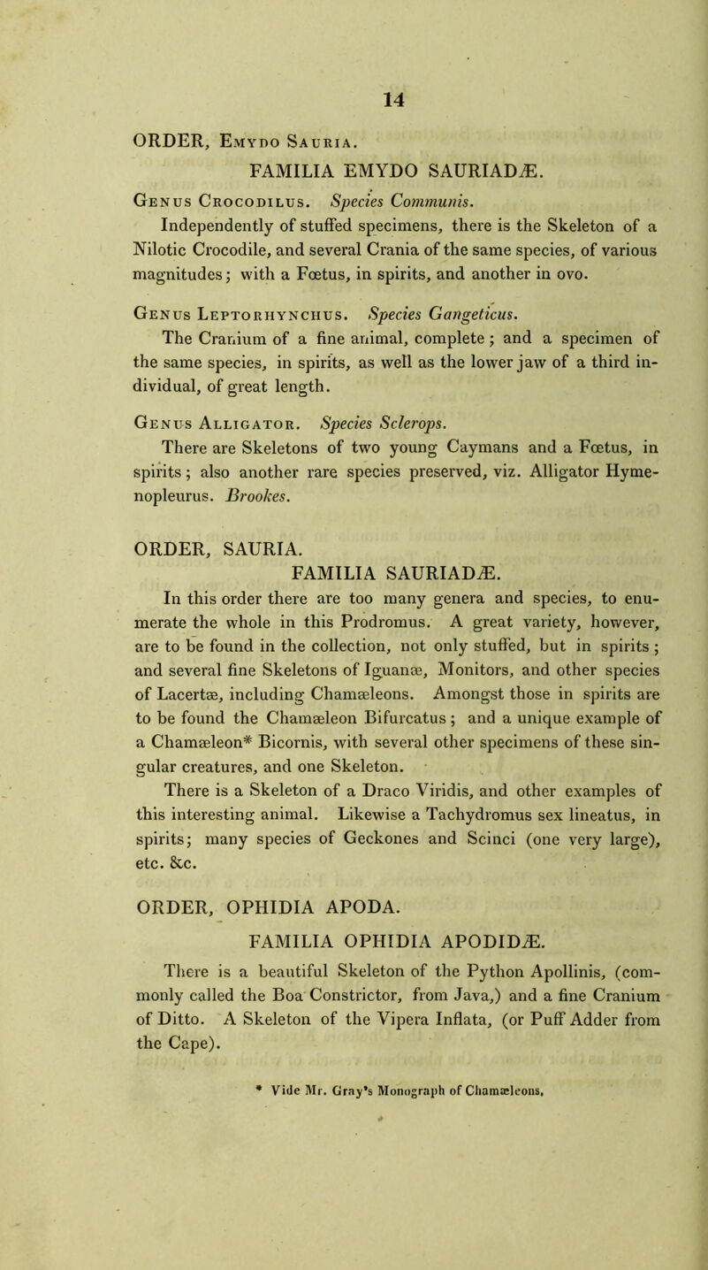 ORDER, Emydo Sauria. FAMILIA EMYDO SAURIADAL Genus Crocodilus. Species Communis. Independently of stuffed specimens, there is the Skeleton of a Nilotic Crocodile, and several Crania of the same species, of various magnitudes; with a Foetus, in spirits, and another in ovo. Genus Leptorhynchus. Species Gangeticus. The Cranium of a fine animal, complete; and a specimen of the same species, in spirits, as well as the lower jaw of a third in- dividual, of great length. Genus Alligator. Species Sclerops. There are Skeletons of two young Caymans and a Foetus, in spirits; also another rare species preserved, viz. Alligator Hyme- nopleurus. Brookes. ORDER, SAURIA. FAMILIA SAURIADiE. In this order there are too many genera and species, to enu- merate the whole in this Prodromus. A great variety, however, are to be found in the collection, not only stuffed, but in spirits ; and several fine Skeletons of Iguana;, Monitors, and other species of Lacertae, including Chamseleons. Amongst those in spirits are to be found the Chamaeleon Bifurcatus ; and a unique example of a Chamseleon* Bicornis, with several other specimens of these sin- gular creatures, and one Skeleton. There is a Skeleton of a Draco Viridis, and other examples of this interesting animal. Likewise a Tachydromus sex lineatus, in spirits; many species of Geckones and Scinci (one very large), etc. &c. ORDER, OPHIDIA APODA. FAMILIA OPHIDIA APODID^. There is a beautiful Skeleton of the Python Apollinis, (com- monly called the Boa Constrictor, from Java,) and a fine Cranium of Ditto. A Skeleton of the Vipera Inflata, (or Puff Adder from the Cape). Vide Mr. Gray’s Monograph of Cliamaeleons.