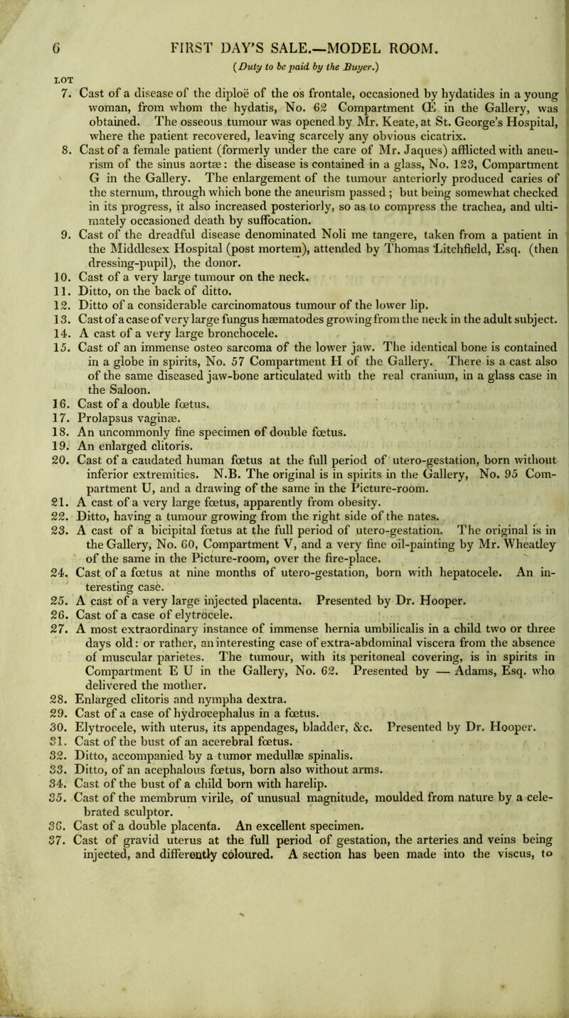 (Duty to be paid by the Buyer.) LOT 7. Cast of a disease of the diploe of the os frontale, occasioned by hydatides in a young woman, from whom the hydatis, No. 62 Compartment (E in the Gallery, was obtained. The osseous tumour was opened by Mr. Keate, at St. George’s Hospital, where the patient recovered, leaving scarcely any obvious cicatrix. 8. Cast of a female patient (formerly under the care of Mr. Jaques) afflicted with aneu- rism of the sinus aortas: the disease is contained in a glass, No. 123, Compartment G in the Gallery. The enlargement of the tumour anteriorly produced caries of the sternum, through which bone the aneurism passed ; but being somewhat checked in its progress, it also increased posteriorly, so as to compress the trachea, and ulti- mately occasioned death by suffocation. 9. Cast of the dreadful disease denominated Noli me tangere, taken from a patient in the Middlesex Hospital (post mortem), attended by Thomas ’Litchfield, Esq. (then dressing-pupil), the donor. 10. Cast of a very large tumour on the neck. 11. Ditto, on the back of ditto. 12. Ditto of a considerable carcinomatous tumour of the lower lip. 13. Cast of a case of very large fungus hmmatodes growing from the neck in the adult subject. 14. A cast of a very large bronchocele. 15. Cast of an immense osteo sarcoma of the lower jaw. The identical bone is contained in a globe in spirits, No. 57 Compartment H of the Gallery. There is a cast also of the same diseased jaw-bone articulated with the real cranium, in a glass case in the Saloon. 16. Cast of a double foetus. 17. Prolapsus vaginae. IS. An uncommonly fine specimen of double foetus. 19. An enlarged clitoris. 20. Cast of a caudated human foetus at the full period of utero-gestation, born without inferior extremities. N.B. The original is in spirits in the Gallery, No. 95 Com- partment U, and a drawing of the same in the Picture-room. 21. A cast of a very large foetus, apparently from obesity. 22. Ditto, having a tumour growing from the right side of the nates. 23. A cast of a bicipital foetus at the full period of utero-gestation. The original is in the Gallery, No. 60, Compartment V, and a very fine oil-painting by Mr. Wheatley of the same in the Picture-room, over the fire-place. 24. Cast of a foetus at nine months of utero-gestation, born with hepatocele. An in- teresting case. 25. A cast of a very large injected placenta. Presented by Dr. Hooper. 26. Cast of a case of elytrocele. 27. A most extraordinary instance of immense hernia umbilicalis in a child two or three days old: or rather, an interesting case of extra-abdominal viscera from the absence of muscular parietes. The tumour, with its peritoneal covering, is in spirits in Compartment E U in the Gallery, No. 62. Presented by — Adams, Esq. who delivered the mother. 28. Enlarged clitoris and nympha dextra. 29. Cast of a case of hydrocephalus in a foetus. 30. Elytrocele, with uterus, its appendages, bladder, &c. Presented by Dr. Hooper. 31. Cast of the bust of an acerebral foetus. 32. Ditto, accompanied by a tumor medullae spinalis. 33. Ditto, of an acephalous foetus, born also without arms. 34. Cast of the bust of a child born with harelip. 35. Cast of the membrum virile, of unusual magnitude, moulded from nature by a cele- brated sculptor. 36. Cast of a double placenta. An excellent specimen. 37. Cast of gravid uterus at the full period of gestation, the arteries and veins being injected, and differently coloured. A section has been made into the viscus, to