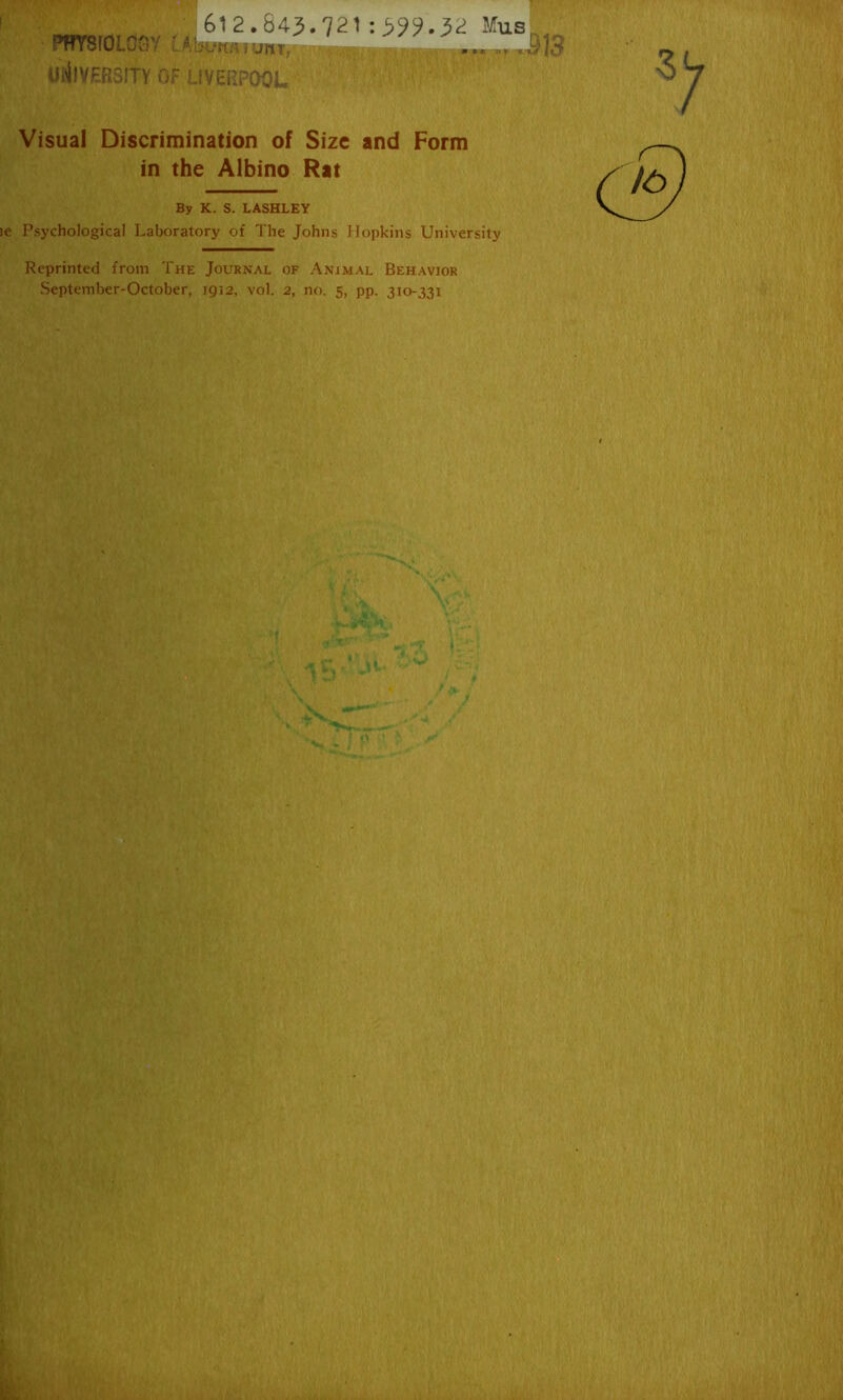 PHYSIOLOGY l UNIVERSITY OF ^ 612.84-3-721 Mus,_ Ibumimr, ' ... J]3 LIVERPOOL Visual Discrimination of Size and Form in the Albino Rat By K. S. LASHLEY ie Psychological Laboratory of The Johns Hopkins University Reprinted from The Journal of Animal Behavior September-October, 1912, vol. 2, no. 5, pp. 310-331