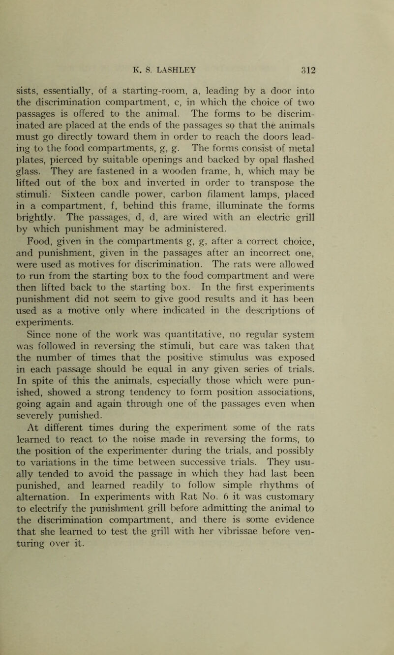 sists, essentially, of a starting-room, a, leading by a door into the discrimination compartment, c, in which the choice of two passages is offered to the animal. The forms to be discrim- inated are placed at the ends of the passages so that the animals must go directly toward them in order to reach the doors lead- ing to the food compartments, g, g. The forms consist of metal plates, pierced by suitable openings and backed by opal flashed glass. They are fastened in a wooden frame, h, which may be lifted out of the box and inverted in order to transpose the stimuli. Sixteen candle power, carbon filament lamps, placed in a compartment, f, behind this frame, illuminate the forms brightly. The passages, d, d, are wired with an electric grill by which punishment may be administered. Food, given in the compartments g, g, after a correct choice, and punishment, given in the passages after an incorrect one, were used as motives for discrimination. The rats were allowed to run from the starting box to the food compartment and were then lifted back to the starting box. In the first experiments punishment did not seem to give good results and it has been used as a motive only where indicated in the descriptions of experiments. Since none of the work was quantitative, no regular system was followed in reversing the stimuli, but care was taken that the number of times that the positive stimulus was exposed in each passage should be equal in any given series of trials. In spite of this the animals, especially those which were pun- ished, showed a strong tendency to form position associations, going again and again through one of the passages even when severely punished. At different times during the experiment some of the rats learned to react to the noise made in reversing the forms, to the position of the experimenter during the trials, and possibly to variations in the time between successive trials. They usu- ally tended to avoid the passage in which they had last been punished, and learned readily to follow simple rhythms of alternation. In experiments with Rat No. 6 it was customary to electrify the punishment grill before admitting the animal to the discrimination compartment, and there is some evidence that she learned to test the grill with her vibrissae before ven- turing over it.