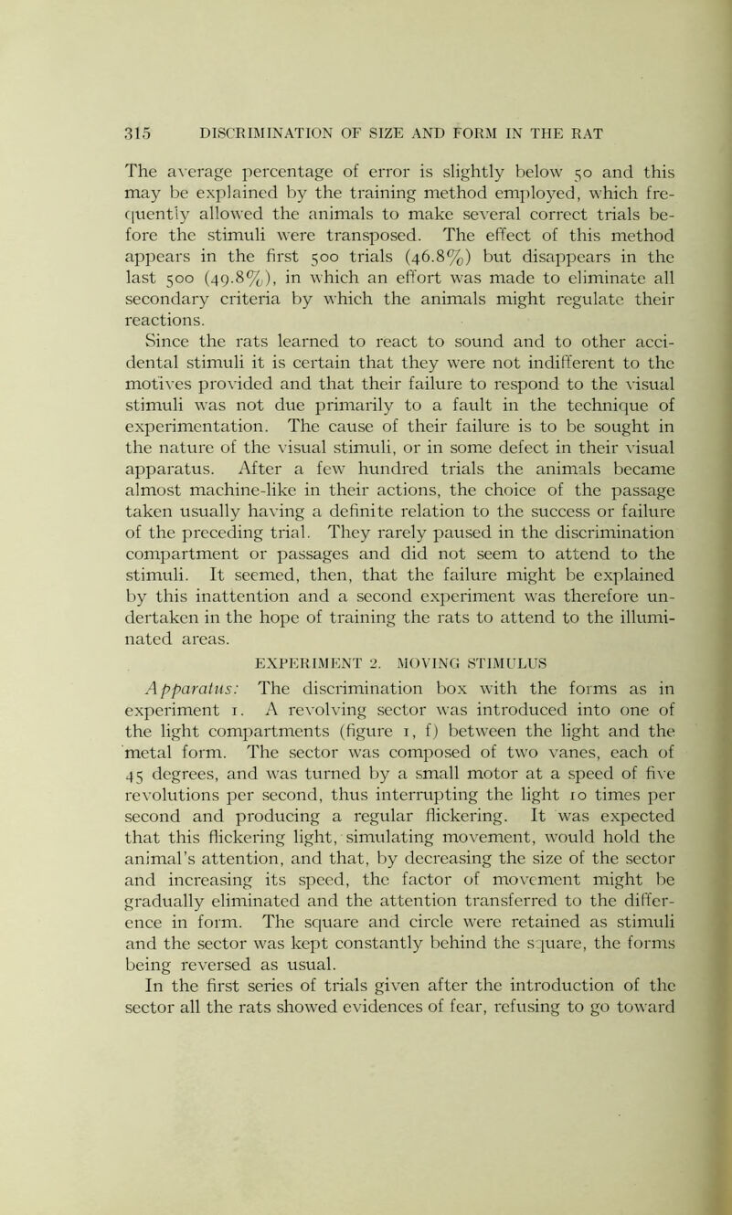 The average percentage of error is slightly below 50 and this may be explained by the training method employed, which fre- quently allowed the animals to make several correct trials be- fore the stimuli were transposed. The effect of this method appears in the first 500 trials (46.8%) but disappears in the last 500 (49.8%), in which an effort was made to eliminate all secondary criteria by which the animals might regulate their reactions. Since the rats learned to react to sound and to other acci- dental stimuli it is certain that they were not indifferent to the motives provided and that their failure to respond to the visual stimuli was not due primarily to a fault in the technique of experimentation. The cause of their failure is to be sought in the nature of the visual stimuli, or in some defect in their visual apparatus. After a few hundred trials the animals became almost machine-like in their actions, the choice of the passage taken usually having a definite relation to the success or failure of the preceding trial. They rarely paused in the discrimination compartment or passages and did not seem to attend to the stimuli. It seemed, then, that the failure might be explained by this inattention and a second experiment was therefore un- dertaken in the hope of training the rats to attend to the illumi- nated areas. EXPERIMENT 2. MOVING STIMULUS Apparatus: The discrimination box with the forms as in experiment 1. A revolving sector was introduced into one of the light compartments (figure 1, f) between the light and the metal form. The sector was composed of two vanes, each of 45 degrees, and was turned by a small motor at a speed of five revolutions per second, thus interrupting the light 10 times per second and producing a regular flickering. It was expected that this flickering light, simulating movement, would hold the animal’s attention, and that, by decreasing the size of the sector and increasing its speed, the factor of movement might be gradually eliminated and the attention transferred to the differ- ence in form. The square and circle were retained as stimuli and the sector was kept constantly behind the square, the forms being reversed as usual. In the first series of trials given after the introduction of the sector all the rats showed evidences of fear, refusing to go toward