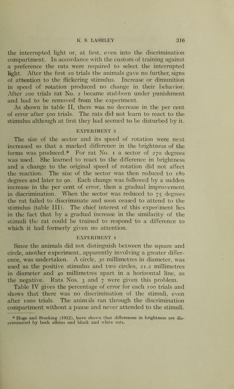 the interrupted light or, at first, even into the discrimination compartment. In accordance with the custom of training against a preference the rats were required to select the interrupted light. After the first 20 trials the animals gave no further, signs of attention to the flickering stimulus. Increase or dimunition in speed of rotation produced no change in their behavior. After 200 trials rat No. 2 became stubborn under punishment and had to be removed from the experiment. As shown in table II, there was no decrease in the per cent of error after 500 trials. The rats did not learn to react to the stimulus although at first they had seemed to be disturbed by it. EXPERIMENT 3 The size of the sector and its speed of rotation were next increased so that a marked difference in the brightness of the forms was produced.* For rat No. 1 a sector of 270 degrees was used. She learned to react to the difference in brightness and a change to the original speed of rotation did not affect the reaction. The size of the sector was then reduced to 180 degrees and later to 90. Each change was followed by a sudden increase in the per cent of error, then a gradual improvement in discrimination. When the sector was reduced to 75 degrees the rat failed to discriminate and soon ceased to attend to the stimulus (table III). The chief interest of this experiment lies in the fact that by a gradual increase in the similarity of the stimuli the rat could be trained to respond to a difference to which it had formerly given no attention. EXPERIMENT 4 Since the animals did not distinguish between the square and circle, another experiment, apparently involving a greater differ- ence, was undertaken. A circle, 30 millimetres in diameter, was used as the positive stimulus and two circles, 21.2 millimetres in diameter and 40 millimetres apart in a horizontal line, as the negative. Rats Nos. 3 and 7 were given this problem. Table IV gives the percentage of error for each 100 trials and shows that there was no discrimination of the stimuli, even after 1000 trials. The animals ran through the discrimination compartment without a pause and never attended to the stimuli. * Ilogc and Stocking (1912), have shown that differences in brightness are dis- criminated by both albino and black and white rats.