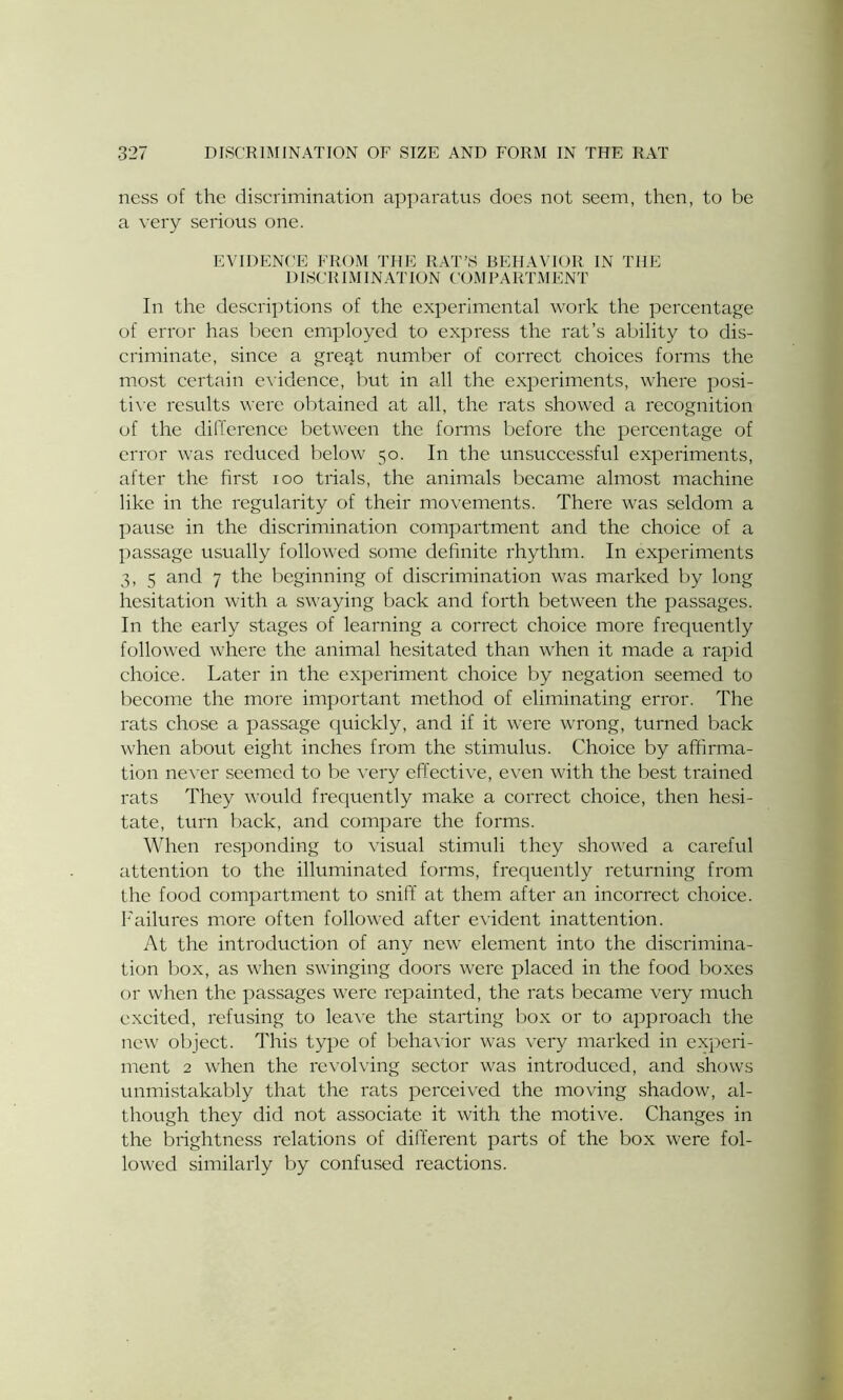 ness of the discrimination apparatus does not seem, then, to be a very serious one. EVIDENCE FROM THE RAT’S BEHAVIOR IN THE DISCRIMINATION COMPARTMENT In the descriptions of the experimental work the percentage of error has been employed to express the rat’s ability to dis- criminate, since a great number of correct choices forms the most certain evidence, but in all the experiments, where posi- tive results were obtained at all, the rats showed a recognition of the difference between the forms before the percentage of error was reduced below 50. In the unsuccessful experiments, after the first 100 trials, the animals became almost machine like in the regularity of their movements. There was seldom a pause in the discrimination compartment and the choice of a passage usually followed some definite rhythm. In experiments 3, 5 and 7 the beginning of discrimination was marked by long hesitation with a swaying back and forth between the passages. In the early stages of learning a correct choice more frequently followed where the animal hesitated than when it made a rapid choice. Later in the experiment choice by negation seemed to become the more important method of eliminating error. The rats chose a passage quickly, and if it were wrong, turned back when about eight inches from the stimulus. Choice by affirma- tion never seemed to be very effective, even with the best trained rats They would frequently make a correct choice, then hesi- tate, turn back, and compare the forms. When responding to visual stimuli they showed a careful attention to the illuminated forms, frequently returning from the food compartment to sniff at them after an incorrect choice. Failures more often followed after evident inattention. At the introduction of any new element into the discrimina- tion box, as when swinging doors were placed in the food boxes or when the passages were repainted, the rats became very much excited, refusing to leave the starting box or to approach the new object. This type of behavior was very marked in experi- ment 2 when the revolving sector was introduced, and shows unmistakably that the rats perceived the moving shadow, al- though they did not associate it with the motive. Changes in the brightness relations of different parts of the box were fol- lowed similarly by confused reactions.