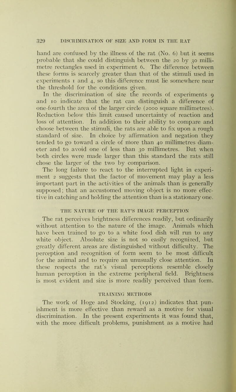 hand are confused by the illness of the rat (No. 6) but it seems probable that she could distinguish between the 20 by 30 milli- metre rectangles used in experiment 6. The difference between these forms is scarcely greater than that of the stimuli used in experiments 1 and 4, so this difference must lie somewhere near the threshold for the conditions given. In the discrimination of size the records of experiments 9 and 10 indicate that the rat can distinguish a difference of one-fourth the area of the larger circle (2000 square millimetres). Reduction below this limit caused uncertainty of reaction and loss of attention. In addition to their ability to compare and choose between the stimuli, the rats are able to fix upon a rough standard of size. In choice by affirmation and negation they tended to go toward a circle of more than 40 millimetres diam- eter and to avoid one of less than 30 millimetres. But when both circles were made larger than this standard the rats still chose the larger of the two by comparison. The long failure to react to the interrupted light in experi- ment 2 suggests that the factor of movement may play a less important part in the activities of the animals than is generally supposed; that an accustomed moving object is no more effec- tive in catching and holding the attention than is a stationary one. THE NATURE OF THE RAT’S IMAGE PERCEPTION The rat perceives brightness differences readily, but ordinarily without attention to the nature of the image. Animals which have been trained to go to a white food dish will run to any white object. Absolute size is not so easily recognized, but greatly different areas are distinguished without difficulty. The perception and recognition of form seem to be most difficult for the animal and to require an unusually close attention. In these respects the rat’s visual perceptions resemble closely human perception in the extreme peripheral field. Brightness is most evident and size is more readily perceived than form. TRAINING METHODS The work of Hoge and Stocking, (1912) indicates that pun- ishment is more effective than reward as a motive for visual discrimination. In the present experiments it was found that, with the more difficult problems, punishment as a motive had
