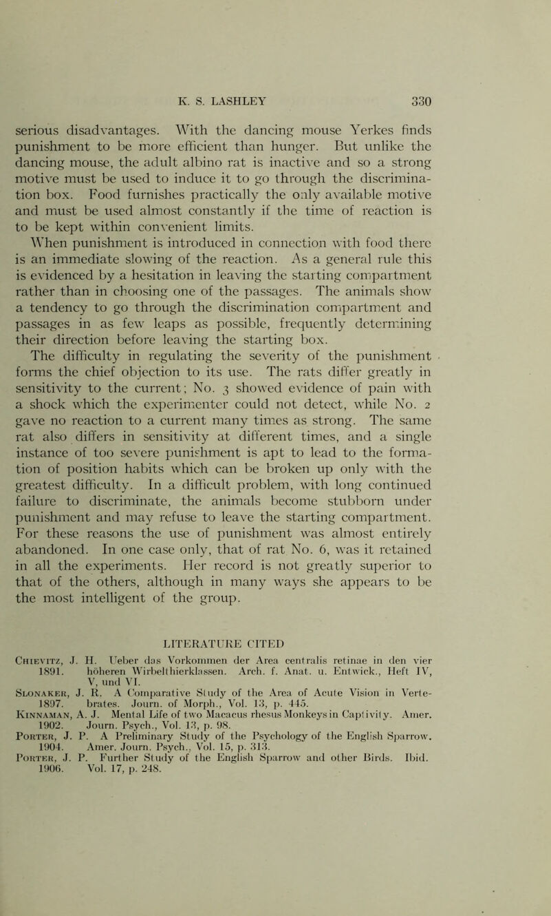 serious disadvantages. With the dancing mouse Yerkes finds punishment to be more efficient than hunger. But unlike the dancing mouse, the adult albino rat is inactive and so a strong motive must be used to induce it to go through the discrimina- tion box. Food furnishes practically the only available motive and must be used almost constantly if the time of reaction is to be kept within convenient limits. When punishment is introduced in connection with food there is an immediate slowing of the reaction. As a general rule this is evidenced by a hesitation in leaving the starting compartment rather than in choosing one of the passages. The animals show a tendency to go through the discrimination compartment and passages in as few leaps as possible, frequently determining their direction before leaving the starting box. The difficulty in regulating the severity of the punishment forms the chief objection to its use. The rats differ greatly in sensitivity to the current; No. 3 showed evidence of pain with a shock which the experimenter could not detect, while No. 2 gave no reaction to a current many times as strong. The same rat also differs in sensitivity at different times, and a single instance of too severe punishment is apt to lead to the forma- tion of position habits which can be broken up only with the greatest difficulty. In a difficult problem, with long continued failure to discriminate, the animals become stubborn under punishment and may refuse to leave the starting compartment. For these reasons the use of punishment was almost entirely abandoned. In one case only, that of rat No. 6, was it retained in all the experiments. Her record is not greatly superior to that of the others, although in many ways she appears to be the most intelligent of the group. LITERATURE CITED Chievitz, J. H. Ueber das Vorkommen der Area centralis retinae in den vier 1891. hoheren Wirbelthierklassen. Arch. f. Anat. u. Entwick., Heft IV, V, und VI. Slonaker, J. R. A Comparative Study of the Area of Acute Vision in Verte- 1897. brates. Journ. of Morph., Vol. 13, p. 445. Kinnaman, A. J. Mental Life of two Macacus rhesus Monkeys in Captivity. Amer. 1902. Journ. Psych., Vol. 13, p. 98. Porter, J. P. A Preliminary Study of the Psychology of the English Sparrow. 1904. Amer. Journ. Psych., Vol. 15, p. 313. Porter, J. P. Further Study of the English Sparrow and other Birds. Ibid. 1906. Vol. 17, p. 248.