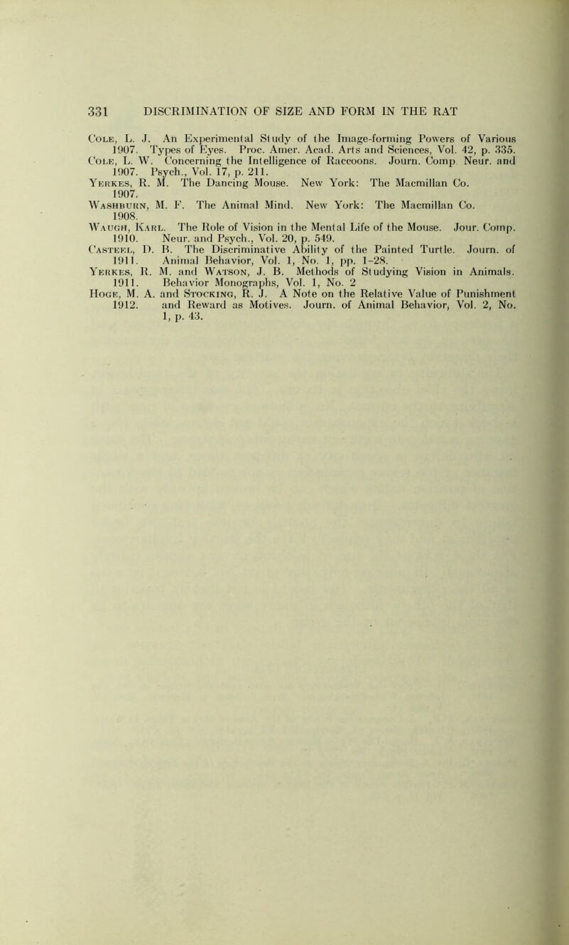 Cole, L. J. An Experimental Study of the Image-forming Powers of Various 1907. Types of Eyes. Proc. Amer. Acad. Arts and Sciences, Vol. 42, p. 335. Cole, L. W. Concerning the Intelligence of Raccoons. Journ. Comp Neur. and 1907. Psych., Vol. 17, p. 211. Yerkes, R. M. The Dancing Mouse. New York: The Macmillan Co. 1907. Washburn. M. F. The Animal Mind. New York: The Macmillan Co. 1908. Waugh, Karl. The Role of Vision in the Mental Life of the Mouse. Jour. Comp. 1910. Neur. and Psych., Vol. 20, p. 549. Casteel, I). R. The Discriminative Ability of the Painted Turtle. Journ. of 1911. Animal Behavior, Vol. 1, No. 1, pp. 1-28. Yerkes, R. M. and Watson, J. B. Methods of Studying Vision in Animals. 1911. Behavior Monographs, Vol. 1, No. 2 Hoge, M. A. and Stocking, R. J. A Note on the Relative Value of Punishment 1912. and Reward as Motives. Journ. of Animal Behavior, Vol. 2, No. 1, p. 43.