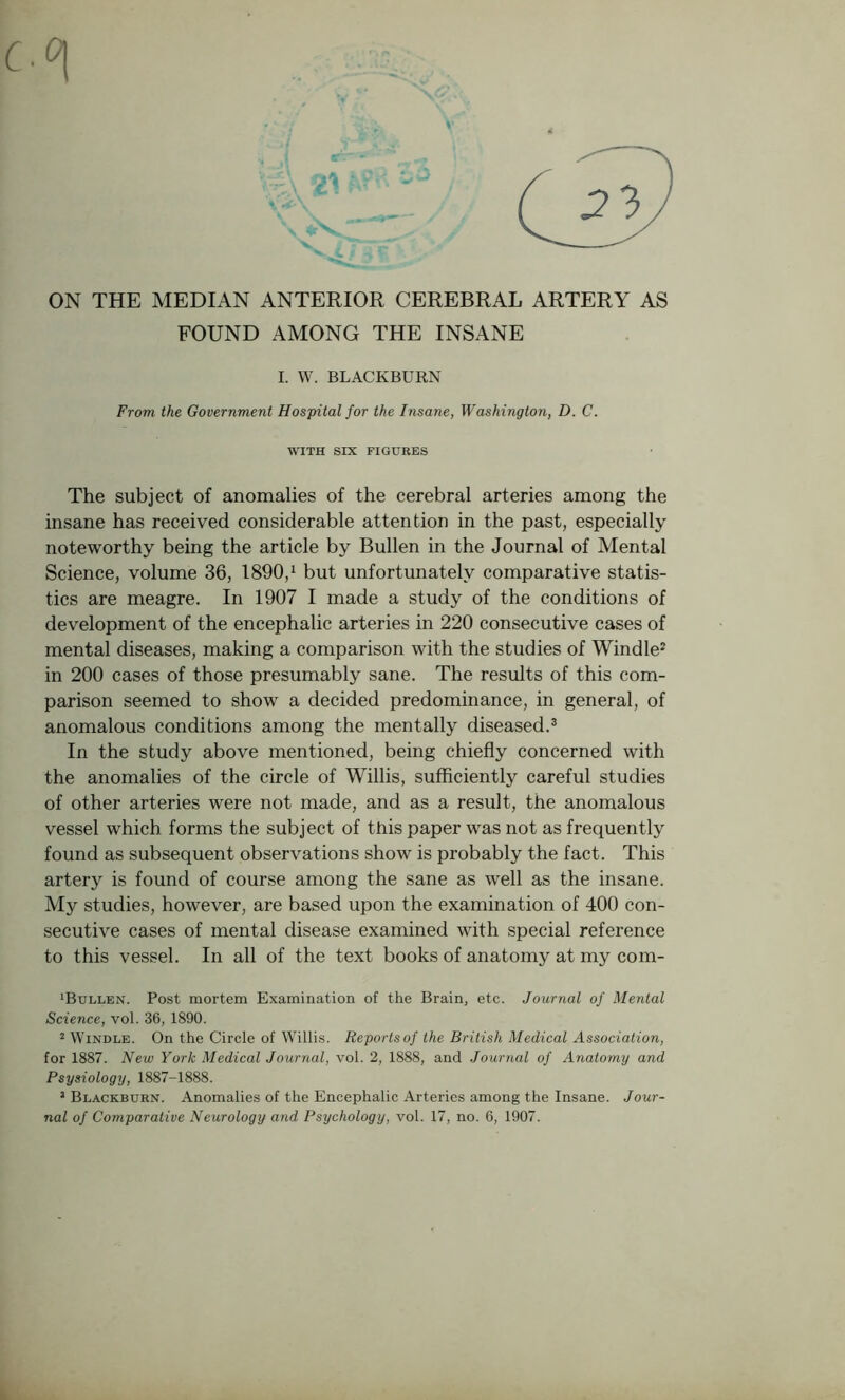 ON THE MEDIAN ANTERIOR CEREBRAL ARTERY AS FOUND AMONG THE INSANE I. W. BLACKBURN From the Government Hospital for the Insane, Washington, D. C. WITH SIX FIGURES The subject of anomalies of the cerebral arteries among the insane has received considerable attention in the past, especially noteworthy being the article by Bullen in the Journal of Mental Science, volume 36, 1890,1 but unfortunately comparative statis- tics are meagre. In 1907 I made a study of the conditions of development of the encephalic arteries in 220 consecutive cases of mental diseases, making a comparison with the studies of Windle2 in 200 cases of those presumably sane. The results of this com- parison seemed to show a decided predominance, in general, of anomalous conditions among the mentally diseased.3 In the study above mentioned, being chiefly concerned with the anomalies of the circle of Willis, sufficiently careful studies of other arteries were not made, and as a result, the anomalous vessel which forms the subject of tJtiis paper was not as frequently found as subsequent observations show is probably the fact. This artery is found of course among the sane as well as the insane. My studies, however, are based upon the examination of 400 con- secutive cases of mental disease examined with special reference to this vessel. In all of the text books of anatomy at my com- ‘Bullen. Post mortem Examination of the Brain, etc. Journal of Mental Science, vol. 36, 1890. 2 Windle. On the Circle of Willis. Reports of the British Medical Association, for 1887. New York Medical Journal, vol. 2, 1888, and Journal of Anatomy and Psysiology, 1887-1888. 1 Blackburn. Anomalies of the Encephalic Arteries among the Insane. Jour- nal of Comparative Neurology and Psychology, vol. 17, no. 6, 1907.