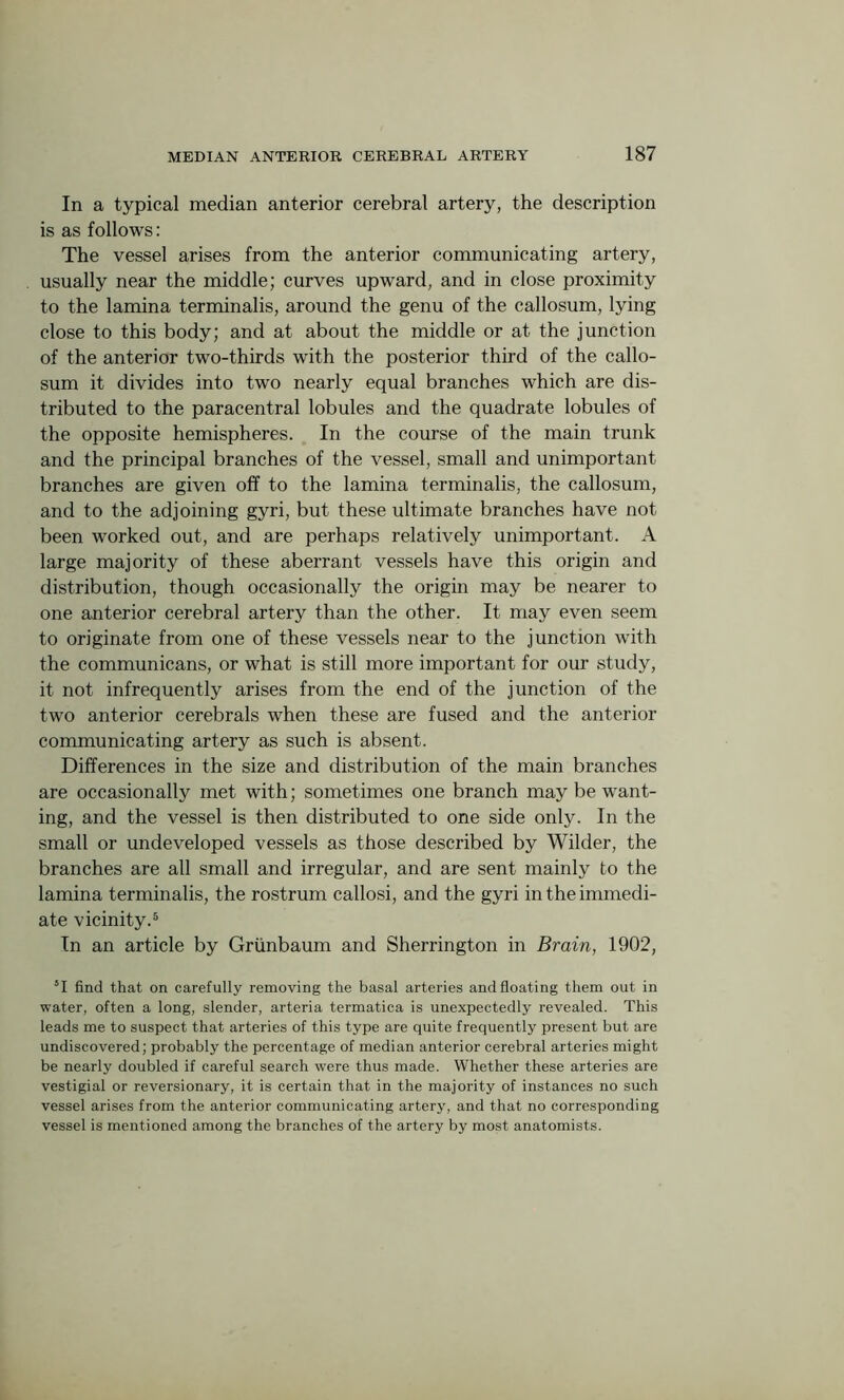 In a typical median anterior cerebral artery, the description is as follows: The vessel arises from the anterior communicating artery, usually near the middle; curves upward, and in close proximity to the lamina terminalis, around the genu of the callosum, lying close to this body; and at about the middle or at the junction of the anterior two-thirds with the posterior third of the callo- sum it divides into two nearly equal branches which are dis- tributed to the paracentral lobules and the quadrate lobules of the opposite hemispheres. In the course of the main trunk and the principal branches of the vessel, small and unimportant- branches are given off to the lamina terminalis, the callosum, and to the adjoining gyri, but these ultimate branches have not been worked out, and are perhaps relatively unimportant. A large majority of these aberrant vessels have this origin and distribution, though occasionally the origin may be nearer to one anterior cerebral artery than the other. It may even seem to originate from one of these vessels near to the junction with the communicans, or what is still more important for our study, it not infrequently arises from the end of the junction of the two anterior cerebrals when these are fused and the anterior communicating artery as such is absent. Differences in the size and distribution of the main branches are occasionally met with; sometimes one branch may be want- ing, and the vessel is then distributed to one side only. In the small or undeveloped vessels as those described by Wilder, the branches are all small and irregular, and are sent mainly to the lamina terminalis, the rostrum callosi, and the gyri in the immedi- ate vicinity.5 In an article by Grunbaum and Sherrington in Brain, 1902, 51 find that on carefully removing the basal arteries and floating them out in water, often a long, slender, arteria termatica is unexpectedly revealed. This leads me to suspect that arteries of this type are quite frequently present but are undiscovered; probably the percentage of median anterior cerebral arteries might be nearly doubled if careful search were thus made. Whether these arteries are vestigial or reversionary, it is certain that in the majority of instances no such vessel arises from the anterior communicating artery, and that no corresponding vessel is mentioned among the branches of the artery by most anatomists.