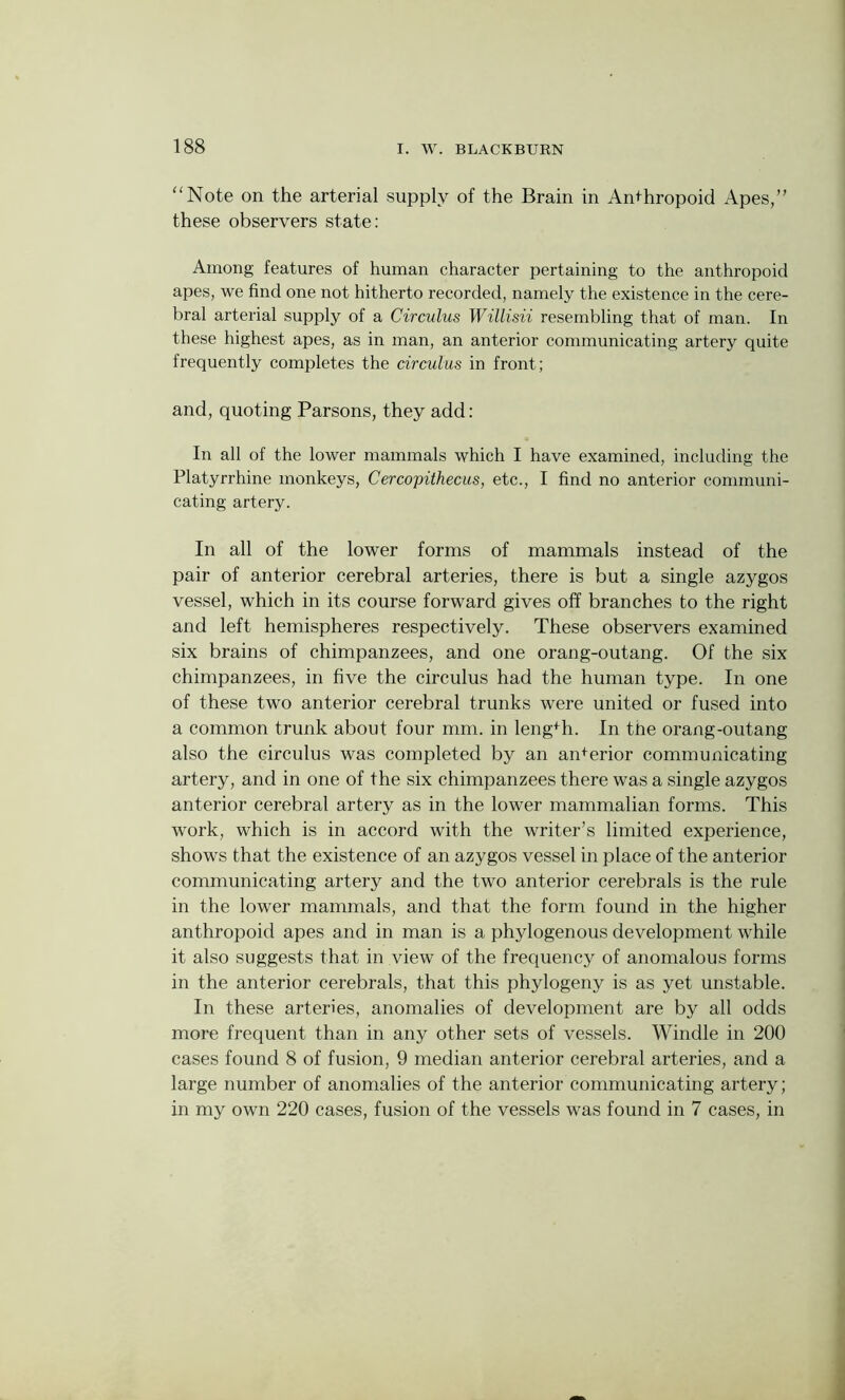 “Note on the arterial supply of the Brain in Anthropoid Apes,’’ these observers state: Among features of human character pertaining to the anthropoid apes, we find one not hitherto recorded, namely the existence in the cere- bral arterial supply of a Circulus Willisii resembling that of man. In these highest apes, as in man, an anterior communicating artery quite frequently completes the circulus in front; and, quoting Parsons, they add: In all of the lower mammals which I have examined, including the Platyrrhine monkeys, Cercopithecus, etc., I find no anterior communi- cating artery. In all of the lower forms of mammals instead of the pair of anterior cerebral arteries, there is but a single azygos vessel, which in its course forward gives off branches to the right and left hemispheres respectively. These observers examined six brains of chimpanzees, and one orang-outang. Of the six chimpanzees, in five the circulus had the human type. In one of these two anterior cerebral trunks were united or fused into a common trunk about four mm. in length. In the orang-outang also the circulus was completed by an anterior communicating artery, and in one of the six chimpanzees there was a single azygos anterior cerebral artery as in the lower mammalian forms. This work, which is in accord with the writer’s limited experience, shows that the existence of an azygos vessel in place of the anterior communicating artery and the two anterior cerebrals is the rule in the lower mammals, and that the form found in the higher anthropoid apes and in man is a phylogenous development while it also suggests that in view of the frequency of anomalous forms in the anterior cerebrals, that this phylogeny is as yet unstable. In these arteries, anomalies of development are by all odds more frequent than in any other sets of vessels. Windle in 200 cases found 8 of fusion, 9 median anterior cerebral arteries, and a large number of anomalies of the anterior communicating artery; in my own 220 cases, fusion of the vessels was found in 7 cases, in