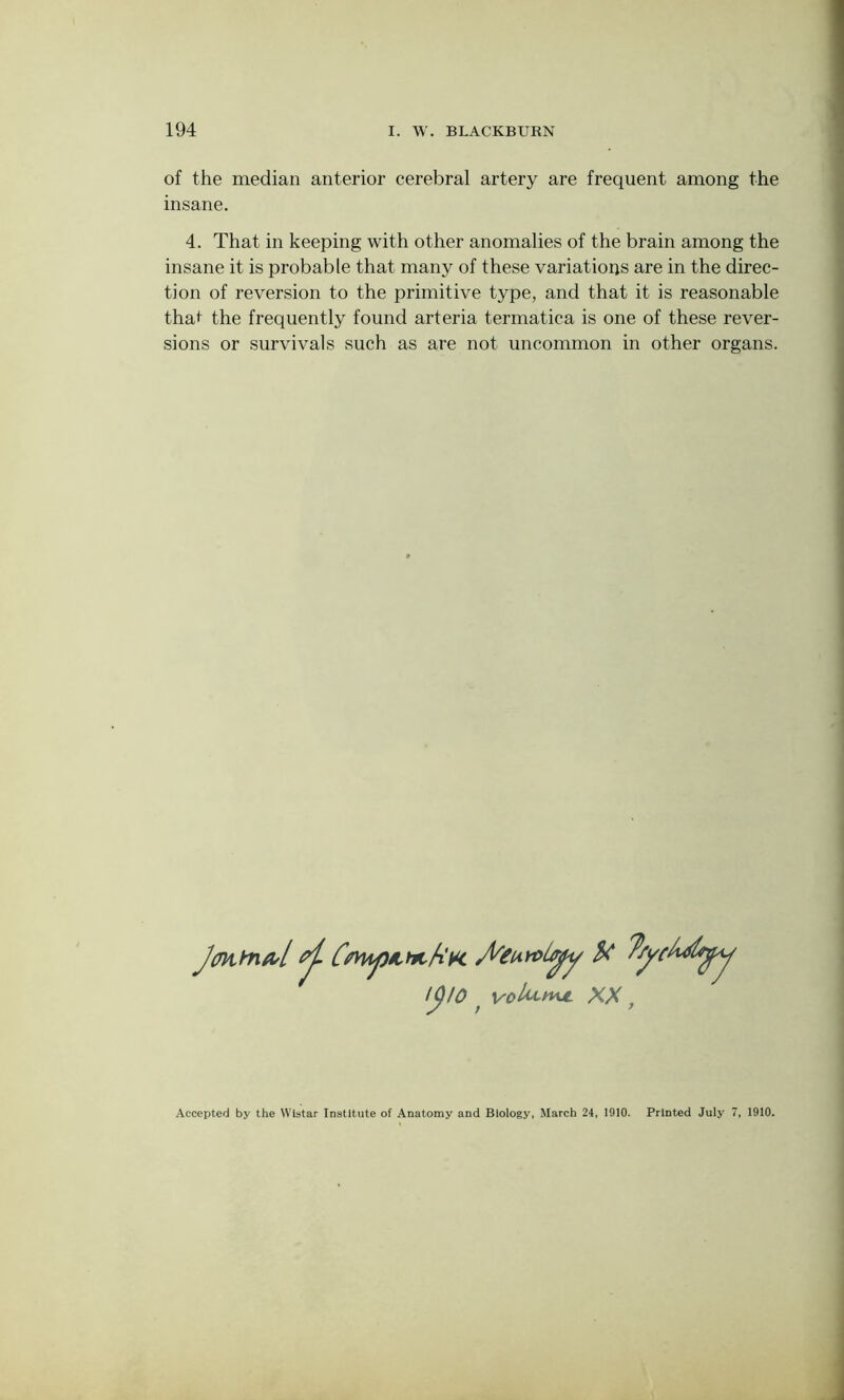 of the median anterior cerebral artery are frequent among the insane. 4. That in keeping with other anomalies of the brain among the insane it is probable that many of these variations are in the direc- tion of reversion to the primitive type, and that it is reasonable thaf the frequently found arteria termatica is one of these rever- sions or survivals such as are not uncommon in other organs. Jmtoftl CtvHpmfiK U I()l0 f voU^nu. XX , Accepted by the Wistar Institute of Anatomy and Biology, March 24, 1910. Printed July 7, 1910.