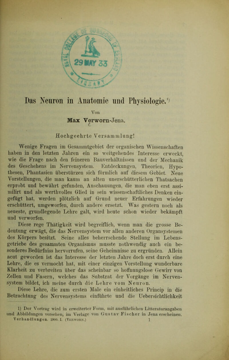 Das Neuron in Anatomie und Physiologie.1) Von Max Verworn-Jena. d Hochgeehrte Versammlung! Wenige Fragen im Gesammtgebiet der organischen Wissenschaften haben in den letzten Jahren ein so weitgehendes Interesse erweckt, wie die Frage nach den feineren Bauverhältnissen und der Mechanik des Geschehens im Nervensystem. Entdeckungen, Theorien, Hypo- thesen, Phantasien überstürzen sich förmlich auf diesem Gebiet, Neue Vorstellungen, die man kaum an alten unerschütterlichen Thatsachen erprobt und bewährt gefunden, Anschauungen, die man eben erst assi- milirt und als werthvolles Glied in sein wissenschaftliches Denken ein- gefügt hat, werden plötzlich auf Grund neuer Erfahrungen wieder erschüttert, umgeworfen, durch andere ersetzt. Was gestern noch als neueste, grundlegende Lehre galt, wird heute schon wieder bekämpft und verworfen. Diese rege Thätigkeit wird begreiflich, wenn man die grosse Be- deutung erwägt, die das Nervensystem vor allen anderen Organsystemen des Körpers besitzt. Seine alles beherrschende Stellung im Lebens- getriebe des gesammten Organismus musste nothwendig auch ein be- sonderes Bedürfniss hervorrufen, seine Geheimnisse zu ergründen. Allein acut geworden ist das Interesse der letzten Jahre doch erst durch eine Lehre, die es vermocht hat, mit einer einzigen Vorstellung wunderbare Klarheit zu verbreiten über das scheinbar so hoffnungslose Gewirr von Zellen und Fasern, welches das Substrat der Vorgänge im Nerven- system bildet, ich meine durch die Lehre vom Neuron. Diese Lehre, die zum ersten Male ein einheitliches Princip in die Betrachtung des Nervensystems einführte und die Uebersichtlichkeit 1) Der Vortrag wird in erweiterter Form, mit ausführlichen Litteraturangaben und Abbildungen versehen, im Verlage von Gustav Fischer in Jena erscheinen.