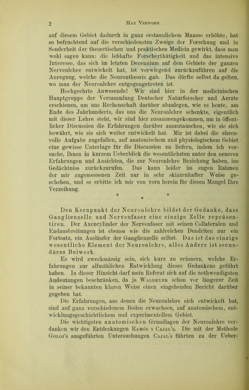 auf diesem Gebiet dadurch in ganz erstaunlichem Maasse erhöhte, hat so befruchtend auf die verschiedensten Zweige der Forschung und in Sonderheit der theoretischen und praktischen Medicin gewirkt, dass man wohl sagen kann: die lebhafte Forscherthätigkeit und das intensive Interesse, das sich im letzten Decennium auf dem Gebiete der ganzen Nervenlehre entwickelt hat, ist vorwiegend zurückzuführen auf die Anregung, welche die Neurontheorie gab. Das dürfte selbst da gelten, wo man der Neuronlehre entgegeugetreten ist. Hochgeehrte Anwesende! Wir sind hier in der medicinischen Hauptgruppe der Versammlung Deutscher Naturforscher und Aerzte erschienen, um uns Rechenschaft darüber abzulegen, wie es heute, am Ende des Jahrhunderts, das uns die Neuronlehre schenkte, eigentlich mit dieser Lehre steht, wir sind hier zusammengekommen, um in öffent- licher Discussion die Erfahrungen darüber auszutauschen, wie sie sich bewährt, wie sie sich weiter entwickelt hat. Mir ist dabei die ehren- volle Aufgabe zugefallen, auf anatomischem und physiologischem Gebiet eine gewisse Unterlage für die Discussion zu liefern, indem ich ver- suche, Ihnen in kurzem Ueberblick die wesentlichsten unter den neueren Erfahrungen und Ansichten, die zur Neuronlehre Beziehung haben, ins Gedächtniss zurückzurufen. Das kann leider im engen Rahmen der mir zugemessenen Zeit nur in sehr skizzenhafter Weise ge- schehen, und so erbitte ich mir von vorn herein für diesen Mangel Ihre Verzeihung. * * * Den Kernpunkt der Neuronlehre bildet der Gedanke, dass Ganglienzelle und Nervenfaser eine einzige Zelle repräsen- tiren. Der Axencylinder der Nervenfaser mit seinen Collateralen und Endausbreitungen ist ebenso wie die zahlreichen Dendriten nur ein Fortsatz, ein Ausläufer der Ganglienzelle selbst. Das ist das einzige Avesentliche Element der Neuronlehre, alles Andere ist secun- däres Beiwerk. Es wird zweckmässig sein, sich kurz zu erinnern, welche Er- fahrungen zur allmählichen Entwicklung dieses Gedankens geführt haben. In dieser Hinsicht darf mein Referat sich auf die nothwendigsten Andeutungen beschränken, da ja Waldeyer schon vor längerer Zeit in seiner bekannten klaren Weise einen eingehenden Bericht darüber gegeben hat. Die Erfahrungen, aus denen die Neuronlehre sich entwickelt hat, sind auf ganz verschiedenem Boden erwachsen, auf anatomischem, ent- wicklungsgescliichtlichem und experimentellem Gebiet, Die Avichtigsten anatomischen Grundlagen der Neuronlehre ver- danken wir den Entdeckungen Ramön y Cajal’s. Die mit der Methode Golüi’s ausgeführten Untersuchungen Cajal’s führten zu der Ueber-