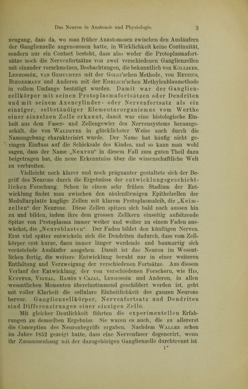 zeugiuig, dass da, wo man früher Anastomosen zwischen den Ausläufern der Ganglienzelle angenommen hatte, in Wirklichkeit keine Continuität, sondern nur ein Contact besteht, dass also weder die Protoplasmafort- sätze noch die Nervenfortsätze von zwei verschiedenen Ganglienzellen mit einander verschmelzen, Beobachtungen, die bekanntlich von Kölliker, Lenhossek, van Gehuchten mit der Gonodschen Methode, von Retzius, Biedermann und Anderen mit der EHRiucH’schen Methylenblaumethode in vollem Umfange bestätigt wurden. Damit war der Ganglien- zellkörper mit seinen Protoplasmafortsätzen oder Dendriten und mit seinem Axencylinder- oder Nervenfortsatz als ein einziger, selbständiger Elementarorganismus vom Werthe einer einzelnen Zelle erkannt, damit war eine histologische Ein- heit aus dem Faser- und Zellengewirr des Nervensystems herausge- schält, die von Waldeyer in glücklichster Weise auch durch die Namengebung charakterisirt wurde. Der Name hat häufig nicht ge- ringen Einfluss auf die Schicksale des Kindes, und so kann man wohl sagen, dass der Name „Neuron“ in diesem Fall zum guten Theil dazu beigetragen hat, die neue Erkenntniss über die wissenschaftliche Welt zu verbreiten. Vielleicht noch klarer und noch prägnanter gestaltete sich der Be- griff des Neurons durch die Ergebnisse der entwicklungsgeschicht- lichen Forschung. Schon in einem sehr frühen Stadium der Ent- wicklung findet, man zwischen den säulenförmigen Epithelzellen der Medullarplatte kuglige Zellen mit klarem Protoplasmaleib, die „Keim- zellen“ der Neurone. Diese Zellen spitzen sich bald nach aussen hin zu und bilden, indem ihre dem grossen Zellkern einseitig aufsitzende Spitze von Protoplasma immer weiter und weiter zu einem Faden aus- wächst, die „Neuroblasten“. Der Faden bildet den künftigen Nerven. Erst viel später entwickeln sich die Dendriten dadurch, dass vom Zell- körper erst kurze, dann immer länger werdende und baumartig sich verästelnde Ausläufer ausgehen. Damit ist das Neuron im Wesent- lichen fertig, die weitere Entwicklung beruht nur in einer weiteren Entfaltung und Verzweigung der verschiedenen Fortsätze. Aus diesem Verlauf der Entwicklung, der von verschiedenen Forschern, wie His, Kurffer, Vignal, Ramön y Cajal, Lenhossek und Anderen, in allen wesentlichen Momenten übereinstimmend geschildert worden ist, geht mit voller Klarheit die cellulare Einheitlichkeit des ganzen Neurons hervor. Ganglienzellkörper, Nervenfortsatz und Dendriten sind Differenzirungen einer einzigen Zelle. Mit gleicher Deutlichkeit führten die experimentellen Erfah- rungen zu demselben Ergebniss. Sie waren es auch, die zu allererst die Conccption des Neuronbegriffs ergaben. Nachdem Waller schon im Jahre 1852 gezeigt hatte, dass eine Nervenfaser degenerirt, wenn ihr Zusammenhang mit der dazugehörigen Ganglienzelle durchtrennt ist l*