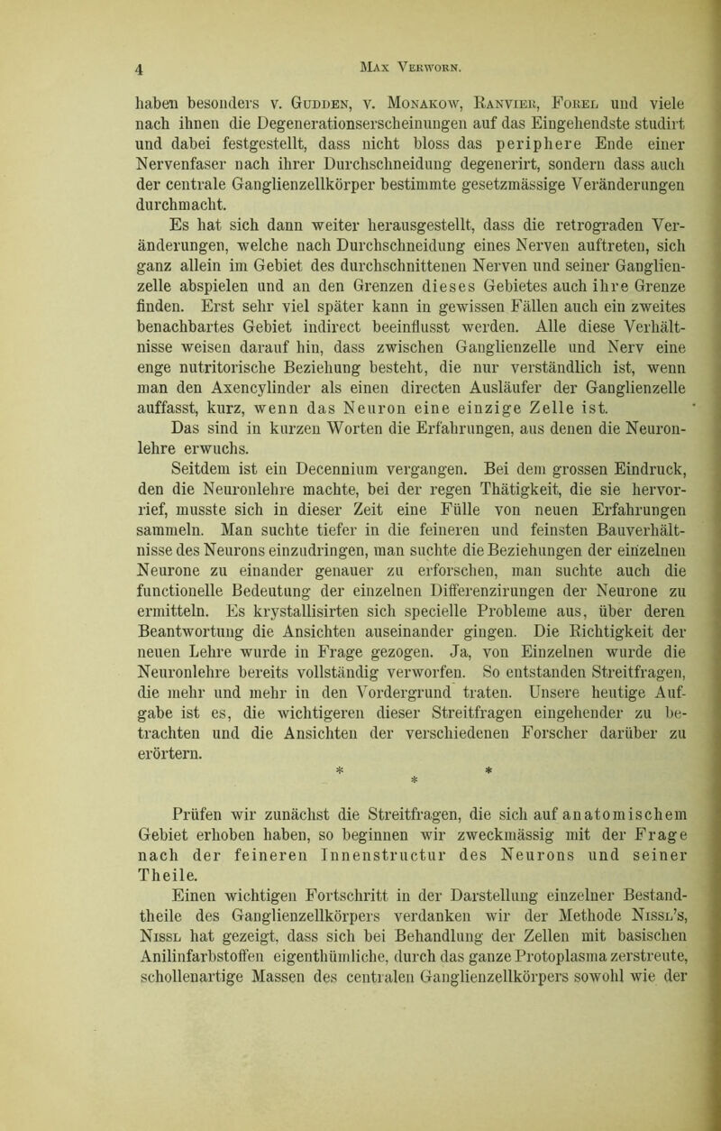 haben besonders v. Gudden, v. Monakow, Kanviei;, Forel und viele nach ihnen die Degenerationserscheinungen auf das Eingehendste studirt und dabei festgestellt, dass nicht bloss das periphere Ende einer Nervenfaser nach ihrer Durchschneidung degenerirt, sondern dass auch der centrale Ganglienzellkörper bestimmte gesetzmässige Veränderungen durch macht. Es hat sich dann weiter herausgestellt, dass die retrograden Ver- änderungen, welche nach Durchschneidung eines Nerven auftreten, sich ganz allein im Gebiet des durchschnittenen Nerven und seiner Ganglien- zelle abspielen und an den Grenzen dieses Gebietes auch ihre Grenze finden. Erst sehr viel später kann in gewissen Fällen auch ein zweites benachbartes Gebiet indirect beeinflusst werden. Alle diese Verhält- nisse weisen darauf hin, dass zwischen Ganglienzelle und Nerv eine enge nutritorische Beziehung besteht, die nur verständlich ist, wenn man den Axencylinder als einen directen Ausläufer der Ganglienzelle auffasst, kurz, wenn das Neuron eine einzige Zelle ist. Das sind in kurzen Worten die Erfahrungen, aus denen die Neuron- lehre erwuchs. Seitdem ist ein Decennium vergangen. Bei dem grossen Eindruck, den die Neuronlehre machte, bei der regen Thätigkeit, die sie hervor- rief, musste sich in dieser Zeit eine Fülle von neuen Erfahrungen sammeln. Man suchte tiefer in die feineren und feinsten Bauverhält- nisse des Neurons einzudringen, man suchte die Beziehungen der einzelnen Neurone zu einander genauer zu erforschen, man suchte auch die functioneile Bedeutung der einzelnen Differenzirungen der Neurone zu ermitteln. Es krystallisirten sich specielle Probleme aus, über deren Beantwortung die Ansichten auseinander gingen. Die Richtigkeit der neuen Lehre wurde in Frage gezogen. Ja, von Einzelnen wurde die Neuronlehre bereits vollständig verworfen. So entstanden Streitfragen, die mehr und mehr in den Vordergrund traten. Unsere heutige Auf- gabe ist es, die wichtigeren dieser Streitfragen eingehender zu be- trachten und die Ansichten der verschiedenen Forscher darüber zu erörtern. * * * Prüfen wir zunächst die Streitfragen, die sich auf anatomischem Gebiet erhoben haben, so beginnen wir zweckmässig mit der Frage nach der feineren Innenstructur des Neurons und seiner Theile. Einen wichtigen Fortschritt in der Darstellung einzelner Bestand- theile des Ganglienzellkörpers verdanken wir der Methode Nissl’s, Nissl hat gezeigt, dass sich bei Behandlung der Zellen mit basischen Anilinfarbstoffen eigenthümliehe, durch das ganze Protoplasma zerstreute, schollenartige Massen des centralen Ganglienzellkörpers sowohl wie der