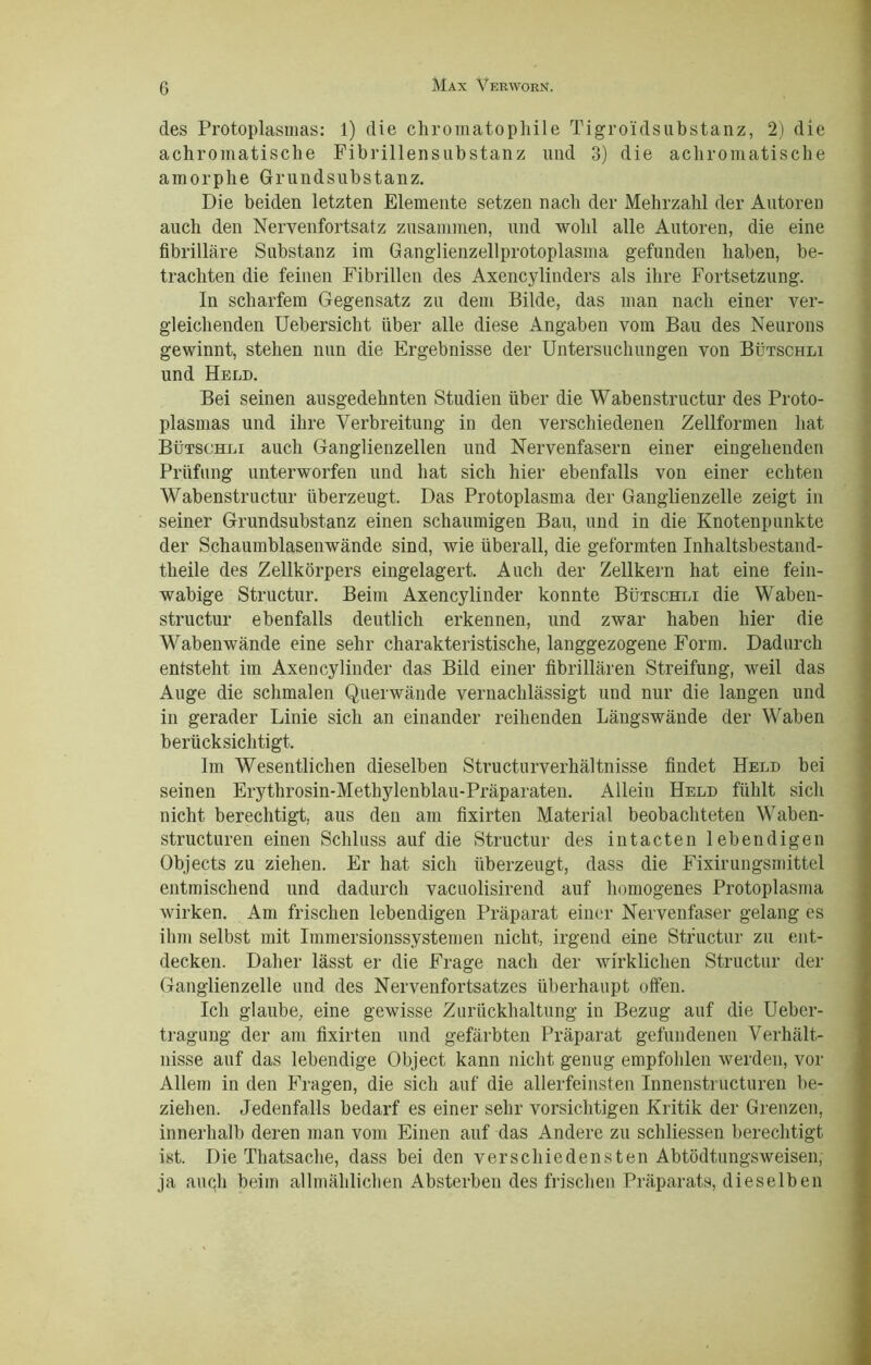 des Protoplasmas: 1) die chromatophile Tigroidsubstanz, 2) die achromatische Fibrillensubstanz und 3) die achromatische amorphe Grundsubstanz. Die beiden letzten Elemente setzen nach der Mehrzahl der Autoren auch den Nervenfortsatz zusammen, und wohl alle Autoren, die eine fibrilläre Substanz im Ganglienzellprotoplasma gefunden haben, be- trachten die feinen Fibrillen des Axencylinders als ihre Fortsetzung. In scharfem Gegensatz zu dem Bilde, das man nach einer ver- gleichenden Uebersicht über alle diese Angaben vom Bau des Neurons gewinnt, stehen nun die Ergebnisse der Untersuchungen von Bütschli und Held. Bei seinen ausgedehnten Studien über die Wabenstructur des Proto- plasmas und ihre Verbreitung in den verschiedenen Zellformen hat Bütschli auch Ganglienzellen und Nervenfasern einer eingehenden Prüfung unterworfen und hat sich hier ebenfalls von einer echten Wabenstructur überzeugt. Das Protoplasma der Ganglienzelle zeigt in seiner Grundsubstanz einen schaumigen Bau, und in die Knotenpunkte der Schaumblasenwände sind, wie überall, die geformten Inhaltsbestaud- tlieile des Zellkörpers eingelagert. Auch der Zellkern hat eine fein- wabige Structur. Beim Axencylinder konnte Bütschli die Waben- structur ebenfalls deutlich erkennen, und zwar haben hier die Wabenwände eine sehr charakteristische, langgezogene Form. Dadurch entsteht im Axencylinder das Bild einer fibrillären Streifung, weil das Auge die schmalen Querwände vernachlässigt und nur die langen und in gerader Linie sich an einander reihenden Längswände der Waben berücksichtigt. Im Wesentlichen dieselben Structurverliältnisse findet Held bei seinen Erythrosin-Methylenblau-Präparaten. Allein Held fühlt sich nicht berechtigt, aus den am fixirten Material beobachteten Waben- structuren einen Schluss auf die Structur des intacten lebendigen Objects zu ziehen. Er hat sich überzeugt, dass die Fixirungsmittel entmischend und dadurch vacuolisirend auf homogenes Protoplasma wirken. Am frischen lebendigen Präparat einer Nervenfaser gelang es ihm selbst mit Immersionssystemen nicht, irgend eine Structur zu ent- decken. Daher lässt er die Frage nach der wirklichen Structur der Ganglienzelle und des Nervenfortsatzes überhaupt offen. Ich glaube, eine gewisse Zurückhaltung in Bezug auf die Ueber- traguug der am fixirten und gefärbten Präparat gefundenen Verhält- nisse auf das lebendige Object kann nicht genug empfohlen werden, vor Allem in den Fragen, die sich auf die allerfeinsten Innenstructuren be- ziehen. Jedenfalls bedarf es einer sehr vorsichtigen Kritik der Grenzen, innerhalb deren man vom Einen auf das Andere zu schliessen berechtigt ist. Die Thatsache, dass bei den verschiedensten Abtödtungsweisen, ja auqli beim allmählichen Absterben des frischen Präparats, dieselben