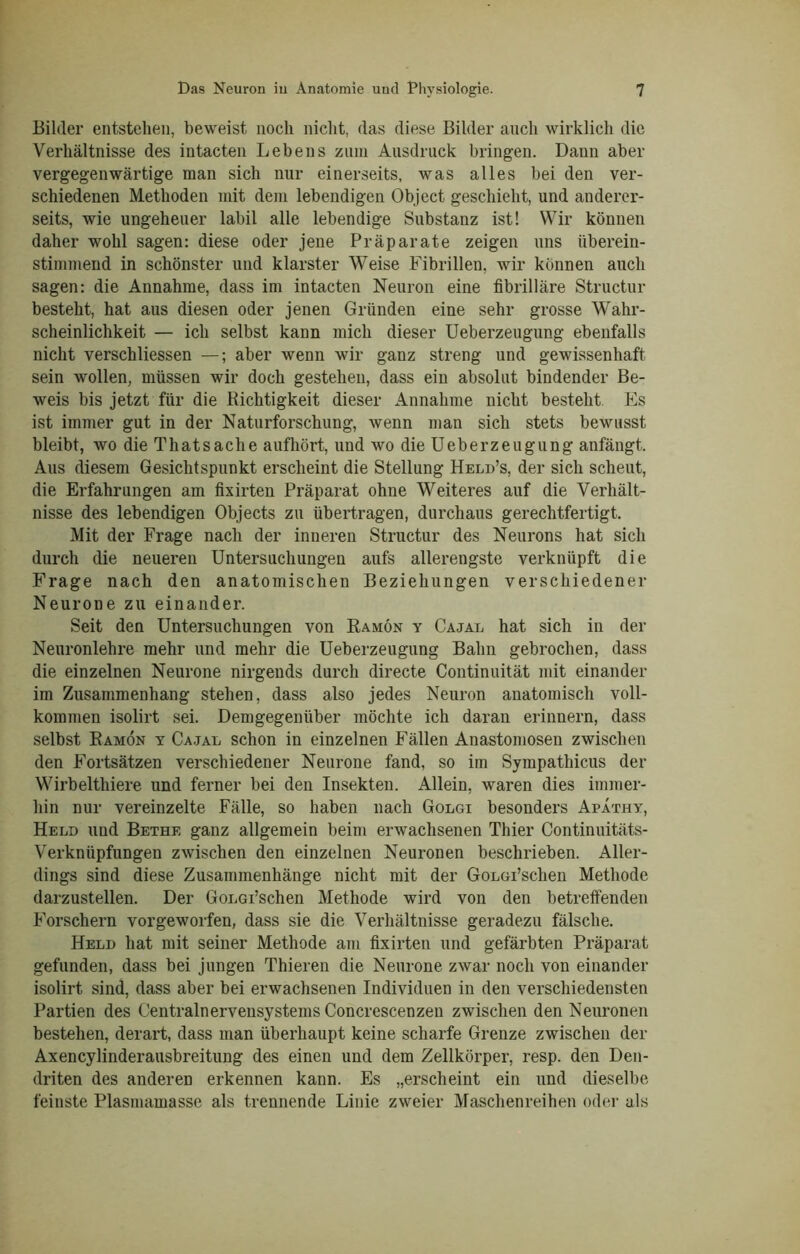 Bilder entstehen, beweist noch nicht, das diese Bilder auch wirklich die Verhältnisse des intacten Lebens zum Ausdruck bringen. Dann aber vergegenwärtige man sich nur einerseits, was alles bei den ver- schiedenen Methoden mit dem lebendigen Object geschieht, und anderer- seits, wie ungeheuer labil alle lebendige Substanz ist! Wir können daher wohl sagen: diese oder jene Präparate zeigen uns überein- stimmend in schönster und klarster Weise Fibrillen, wir können auch sagen: die Annahme, dass im intacten Neuron eine fibrilläre Structur besteht, hat aus diesen oder jenen Gründen eine sehr grosse Wahr- scheinlichkeit — ich selbst kann mich dieser Ueberzeugung ebenfalls nicht verschliessen —; aber wenn wir ganz streng und gewissenhaft sein wollen, müssen wir doch gestehen, dass ein absolut bindender Be- weis bis jetzt für die Richtigkeit dieser Annahme nicht besteht Es ist immer gut in der Naturforschung, wenn man sich stets bewusst bleibt, wo die Thatsaclie aufhört, und wo die Ueberzeugung anfängt. Aus diesem Gesichtspunkt erscheint die Stellung Held’s, der sich scheut, die Erfahrungen am fixirten Präparat ohne Weiteres auf die Verhält- nisse des lebendigen Objects zu übertragen, durchaus gerechtfertigt. Mit der Frage nach der inneren Structur des Neurons hat sich durch die neueren Untersuchungen aufs allerengste verknüpft die Frage nach den anatomischen Beziehungen verschiedener Neurone zu einander. Seit den Untersuchungen von Ramön y Cajal hat sich in der Neuronlehre mehr und mehr die Ueberzeugung Bahn gebrochen, dass die einzelnen Neurone nirgends durch directe Continuität mit einander im Zusammenhang stehen, dass also jedes Neuron anatomisch voll- kommen isolirt sei. Demgegenüber möchte ich daran erinnern, dass selbst Ramön y Cajal schon in einzelnen Fällen Anastomoseu zwischen den Fortsätzen verschiedener Neurone fand, so im Sympathicus der Wirbeltliiere und ferner bei den Insekten. Allein, waren dies immer- hin nur vereinzelte Fälle, so haben nach Golgi besonders Apathy, Held und Bethe ganz allgemein beim erwachsenen Thier Continuitäts- Verkniipfungen zwischen den einzelnen Neuronen beschrieben. Aller- dings sind diese Zusammenhänge nicht mit der GoLGi’schen Methode darzustellen. Der GoLGi’schen Methode wird von den betreffenden Forschern vorgeworfen, dass sie die Verhältnisse geradezu fälsche. Held hat mit seiner Methode am fixirten und gefärbten Präparat gefunden, dass bei jungen Thieren die Neurone zwar noch von einander isolirt sind, dass aber bei erwachsenen Individuen in den verschiedensten Partien des Centralnervensystems Concrescenzen zwischen den Neuronen bestehen, derart, dass man überhaupt keine scharfe Grenze zwischen der Axencylinderausbreitung des einen und dem Zellkörper, resp. den Den- driten des anderen erkennen kann. Es „erscheint ein und dieselbe feiuste Plasmamasse als trennende Linie zweier Maschenreihen oder als