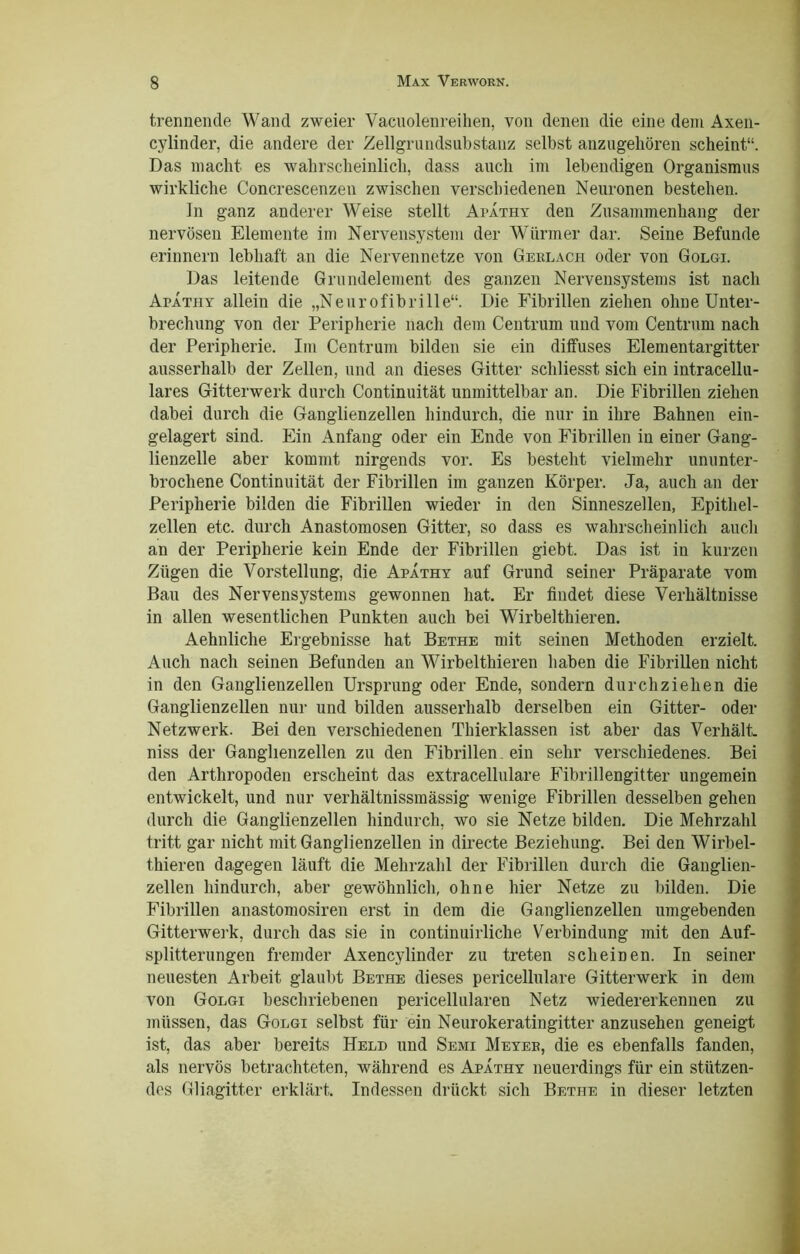 trennende Wand zweier Vacnolenreihen, von denen die eine dem Axen- cylinder, die andere der Zellgrundsubstanz selbst anzugeliören scheint“. Das macht es wahrscheinlich, dass auch im lebendigen Organismus wirkliche Concrescenzen zwischen verschiedenen Neuronen bestehen. In ganz anderer Weise stellt Apathy den Zusammenhang der nervösen Elemente im Nervensystem der Würmer dar. Seine Befunde erinnern lebhaft an die Nerven netze von Geblach oder von Golgi. Das leitende Grundelement des ganzen Nervensystems ist nach Apathy allein die „Neurofibrille“. Die Fibrillen ziehen ohne Unter- brechung von der Peripherie nach dem Centrum und vom Centrum nach der Peripherie. Im Centrum bilden sie ein diffuses Eiernentargitter ausserhalb der Zellen, und an dieses Gitter schliesst sich ein intracellu- lares Gitterwerk durch Continuität unmittelbar an. Die Fibrillen ziehen dabei durch die Ganglienzellen hindurch, die nur in ihre Bahnen ein- gelagert sind. Ein Anfang oder ein Ende von Fibrillen in einer Gang- lienzelle aber kommt nirgends vor. Es besteht vielmehr ununter- brochene Continuität der Fibrillen im ganzen Körper. Ja, auch an der Peripherie bilden die Fibrillen wieder in den Sinneszellen, Epithel- zellen etc. durch Anastomosen Gitter, so dass es wahrscheinlich auch an der Peripherie kein Ende der Fibrillen giebt. Das ist in kurzen Zügen die Vorstellung, die Apathy auf Grund seiner Präparate vom Bau des Nervensystems gewonnen hat. Er findet diese Verhältnisse in allen wesentlichen Punkten auch bei Wirbelthieren. Aehnliche Ergebnisse hat Bethe mit seinen Methoden erzielt. Audi nach seinen Befunden an Wirbelthieren haben die Fibrillen nicht in den Ganglienzellen Ursprung oder Ende, sondern durchziehen die Ganglienzellen nur und bilden ausserhalb derselben ein Gitter- oder Netzwerk. Bei den verschiedenen Thierklassen ist aber das Verhält, niss der Ganglienzellen zu den Fibrillen, ein sehr verschiedenes. Bei den Arthropoden erscheint das extracellulare Eibrillengitter ungemein entwickelt, und nur verhältnissmässig wenige Fibrillen desselben gehen durch die Ganglienzellen hindurch, wo sie Netze bilden. Die Mehrzahl tritt gar nicht mit Ganglienzellen in directe Beziehung. Bei den Wirbel- thieren dagegen läuft die Mehrzahl der Fibrillen durch die Ganglien- zellen hindurch, aber gewöhnlich, ohne hier Netze zu bilden. Die Fibrillen anastomosiren erst in dem die Ganglienzellen umgebenden Gitterwerk, durch das sie in continuirliche Verbindung mit den Auf- splitterungen fremder Axencylinder zu treten scheinen. In seiner neuesten Arbeit glaubt Bethe dieses pericellulare Gitterwerk in dem von Golgi beschriebenen pericellularen Netz wiedererkennen zu müssen, das Golgi selbst für ein Neurokeratingitter anzusehen geneigt ist, das aber bereits Held und Semi Meyeb, die es ebenfalls fanden, als nervös betrachteten, während es Apathy neuerdings für ein stützen- des Gliagitter erklärt. Indessen drückt sich Bethe in dieser letzten