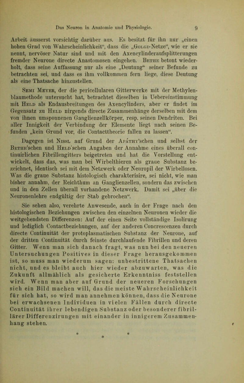 Arbeit äusserst vorsichtig darüber ans. Es besitzt für ihn nur „einen hohen Grad von Wahrscheinlichkeit“, dass die „Golgi-Netze“, wie er sie nennt, nervöser Natur sind und mit den Axencylinderaufsplitterungen fremder Neurone directe Anastomosen eingehen. Bethe betont wieder- holt, dass seine Auffassung nur als eine „Deutung“ seiner Befunde zu betrachten sei, und dass es ihm vollkommen fern liege, diese Deutung als eine Thatsache hinzustellen. Semi Meyer, der die pericellularen Gitterwerke mit der Methylen- blaumethode untersucht hat, betrachtet dieselben in Uebereinstimmuug mit Held als Endausbreitungen des Axencylinders, aber er findet im Gegensatz zu Held nirgends directe Zusammenhänge derselben mit dem von ihnen umsponnenen Ganglienzellkörper, resp. seinen Dendriten. Bei aller Innigkeit der Verbindung der Elemente liegt nach seinen Be- funden „kein Grund vor, die Contacttheorie fallen zu lassen“. Dagegen ist Nissl auf Grund der ArATHx’schen und selbst der BETHE’schen und HELD’schen Angaben der Annahme eines überall con- tinuirlichen Fibrillengitters beigetreten und hat die Vorstellung ent- wickelt, dass das, was man bei Wirbelthieren als graue Substanz be- zeichnet, identisch sei mit dem Netzwerk oder Neuropil der Wirbellosen. Was die graue Substanz histologisch charakterisire, sei nicht, wie man bisher annahm, der Reichthum an Ganglienzellen, sondern das zwischen und in den Zellen überall vorhandene Netzwerk. Damit sei „über die Neuronenlehre endgültig der Stab gebrochen“. Sie sehen also, verehrte Anwesende, auch in der Frage nach den histologischen Beziehungen zwischen den einzelnen Neuronen wieder die weitgehendsten Differenzen: Auf der einen Seite vollständige Isolirung und lediglich Contactbeziehungen, auf der anderen Concrescenzen durch directe Continuität der protoplasmatischen Substanz der Neurone, auf der dritten Continuität durch feinste durchlaufende Fibrillen und deren Gitter. Wenn man sich danach fragt, was nun bei den neueren Untersuchungen Positives in dieser Frage herausgekommen ist, so muss man wiederum sagen: unbestrittene Thatsachen nicht, und es bleibt auch hier wieder abzuwarten, was die Zukunft allmählich als gesicherte Erkenntniss feststellen wird. Wenn man aber auf Grund der neueren Forschungen sich ein Bild machen will, das die meiste Wahrscheinlichkeit für sich hat, so wird man annehmen können, dass die Neurone bei erwachsenen Individuen in vielen Fällen durch directe Continuität ihrer lebendigen Substanz oder besonderer fibril- lärer Differenzirungen mit einander in innigerem Zusammen- hang stehen.