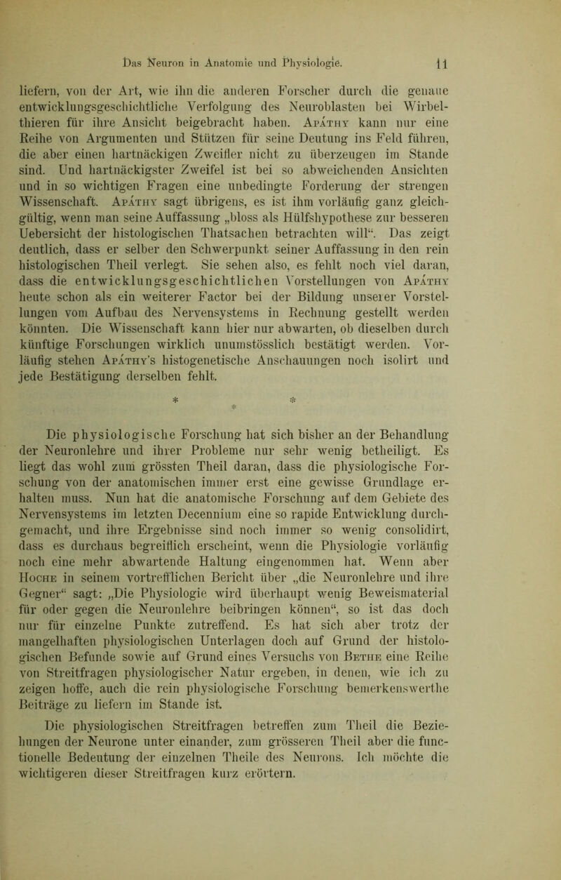 liefern, von der Art, wie ihn die anderen Forscher durch die genaue entwicklungsgeschichtliche Verfolgung des Neuroblasten bei Wirbel- thieren für ihre Ansicht beigebracht haben. Apathy kann nur eine Reihe von Argumenten und Stützen für seine Deutung ins Feld führen, die aber einen hartnäckigen Zweifler nicht zu überzeugen im Stande sind. Und hartnäckigster Zweifel ist bei so abweichenden Ansichten und in so wichtigen Fragen eine unbedingte Forderung der strengen Wissenschaft. Apathy sagt übrigens, es ist ihm vorläufig ganz gleich- gültig, wenn man seine Auffassung „bloss als Hülfshypothese zur besseren Uebersicht der histologischen Thatsachen betrachten will“. Das zeigt deutlich, dass er selber den Schwerpunkt seiner Auffassung in den rein histologischen Theil verlegt. Sie sehen also, es fehlt noch viel daran, dass die entwicklungsgeschichtlichen Vorstellungen von Apathy heute schon als ein weiterer Factor bei der Bildung unserer Vorstel- lungen vom Aufbau des Nervensystems in Rechnung gestellt werden könnten. Die Wissenschaft kann hier nur abwarten, ob dieselben durch künftige Forschungen wirklich unumstösslich bestätigt werden. Vor- läufig stehen Apathy’s histogenetische Anschauungen noch isolirt und jede Bestätigung derselben fehlt. Die physiologische Forschung hat sich bisher an der Behandlung der Neuronlehre und ihrer Probleme nur sehr wenig betlieiligt. Es liegt das wohl zum grössten Theil daran, dass die physiologische For- schung von der anatomischen immer erst eine gewisse Grundlage er- halten muss. Nun hat die anatomische Forschung auf dem Gebiete des Nervensystems im letzten Decennium eine so rapide Entwicklung durch- gemacht, und ihre Ergebnisse sind noch immer so wenig consolidirt, dass es durchaus begreiflich erscheint, wenn die Physiologie vorläufig noch eine mehr abwartende Haltung eingenommen hat. Wenn aber Hoche in seinem vortrefflichen Bericht über „die Neuronlehre und ihre Gegner“ sagt: „Die Physiologie wird überhaupt wenig Beweismaterial für oder gegen die Neuronlehre beibringen können“, so ist das doch nur für einzelne Punkte zutreffend. Es hat sich aber trotz der mangelhaften physiologischen Unterlagen doch auf Grund der histolo- gischen Befunde sowie auf Grund eines Versuchs von Bethe eine Reihe von Streitfragen physiologischer Natur ergeben, in denen, wie ich zu zeigen hoffe, auch die rein physiologische Forschung bemerkenswerthe Beiträge zu liefern im Stande ist. Die physiologischen Streitfragen betreffen zum Theil die Bezie- hungen der Neurone unter einander, zum grösseren Theil aber die func- tioneile Bedeutung der einzelnen Tlieile des Neurons. Ich möchte die wichtigeren dieser Streitfragen kurz erörtern.